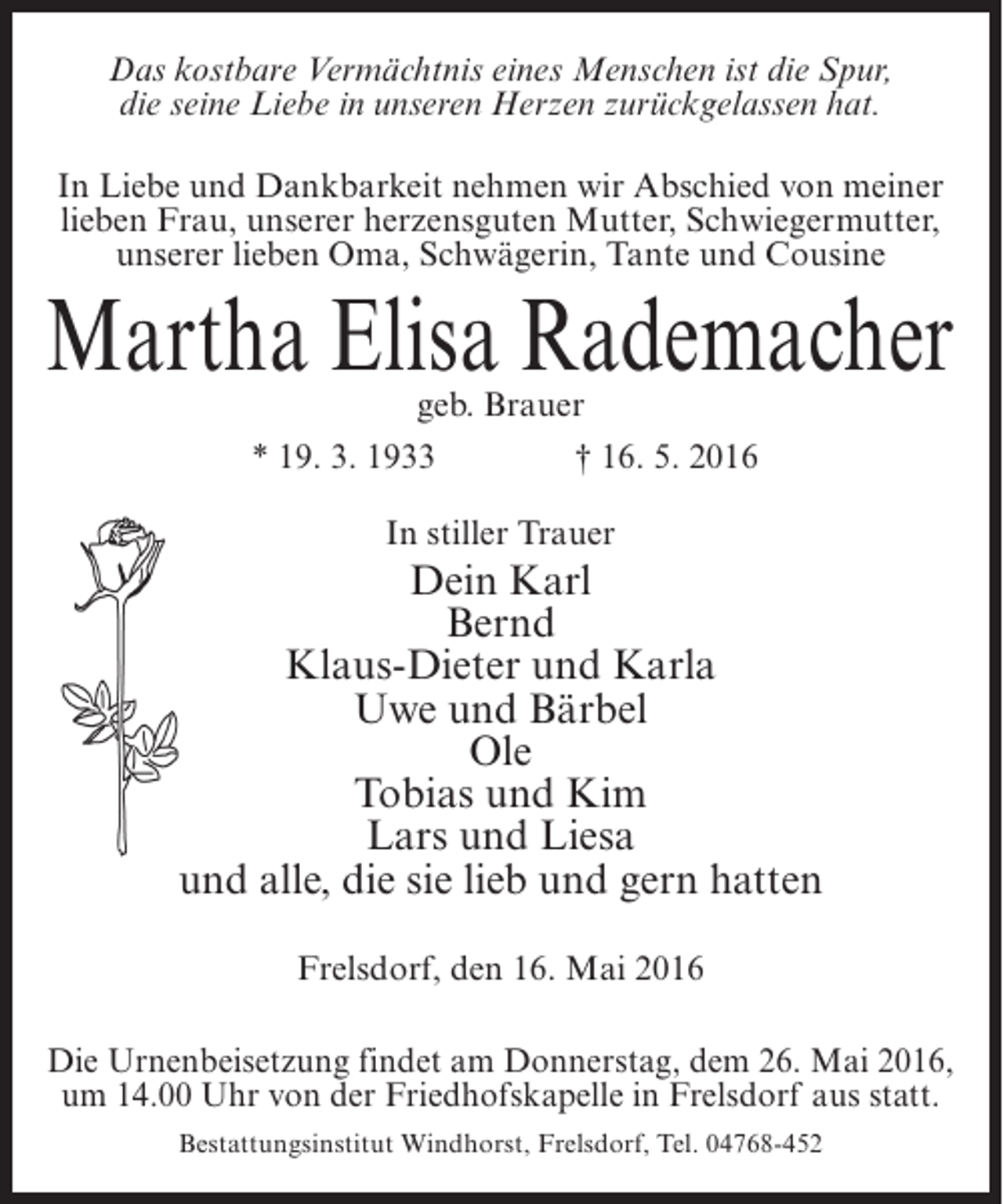 <p>Das kostbare Vermächtnis eines Menschen ist die Spur,<br />die seine Liebe in unseren Herzen zurückgelassen hat.<br />In Liebe und Dankbarkeit nehmen wir Abschied von meiner<br />lieben Frau, unserer herzensguten Mutter, Schwiegermutter,<br />unserer lieben Oma, Schwägerin, Tante und Cousine</p><p>Martha Elisa Rademacher<br />geb. Brauer<br />* 19. 3. 1933<br />† 16. 5. 2016<br />In stiller Trauer</p><p>Dein Karl<br />Bernd<br />Klaus-Dieter und Karla<br />Uwe und Bärbel<br />Ole<br />Tobias und Kim<br />Lars und Liesa<br />und alle, die sie lieb und gern hatten<br />Frelsdorf, den 16. Mai 2016<br />Die Urnenbeisetzung findet am Donnerstag, dem 26. Mai 2016,<br />um 14.00 Uhr von der Friedhofskapelle in Frelsdorf aus statt.<br />Bestattungsinstitut Windhorst, Frelsdorf, Tel. 04768-452</p>