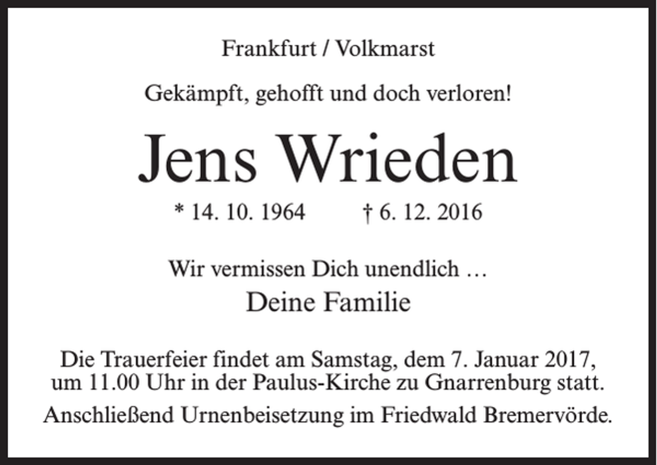 <p>Frankfurt / Volkmarst<br />Gekämpft, gehofft und doch verloren!</p><p>Jens Wrieden<br />* 14. 10. 1964 † 6. 12. 2016<br />Wir vermissen Dich unendlich …</p><p>Deine Familie<br />Die Trauerfeier findet am Samstag, dem 7. Januar 2017,<br />um 11.00 Uhr in der Paulus-Kirche zu Gnarrenburg statt.<br />Anschließend Urnenbeisetzung im Friedwald Bremervörde.</p>