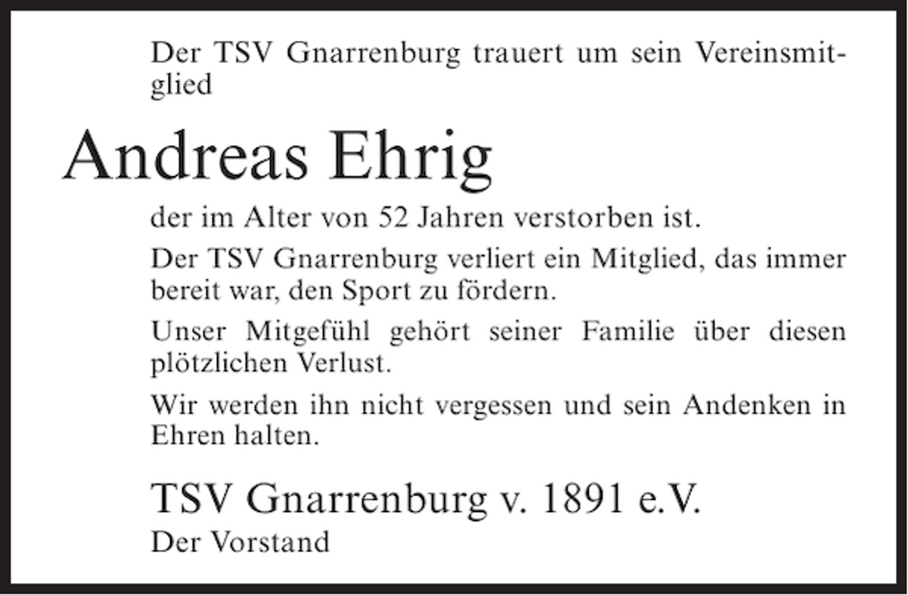 <p>Der TSV Gnarrenburg trauert um sein Vereinsmitglied</p><p>Andreas Ehrig<br />der im Alter von 52 Jahren verstorben ist.<br />Der TSV Gnarrenburg verliert ein Mitglied, das immer<br />bereit war, den Sport zu fördern.<br />Unser Mitgefühl gehört seiner Familie über diesen<br />plötzlichen Verlust.<br />Wir werden ihn nicht vergessen und sein Andenken in<br />Ehren halten.</p><p>TSV Gnarrenburg v. 1891 e.V.<br />Der Vorstand</p>
