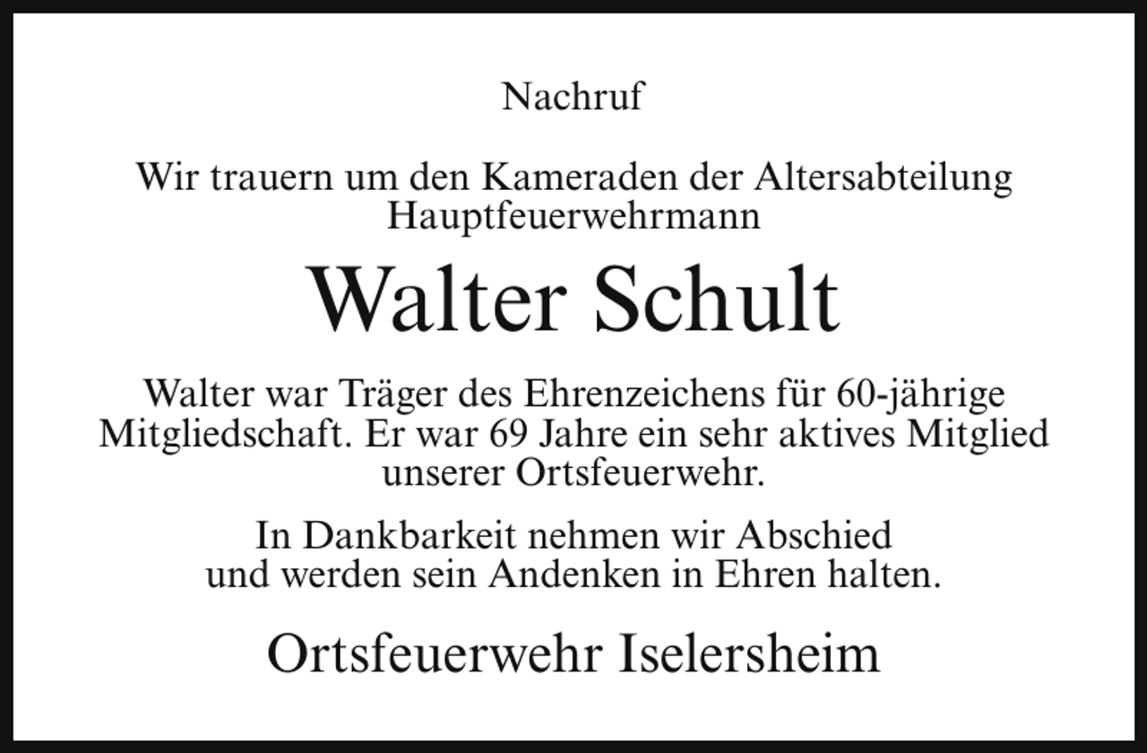 <p>Nachruf<br />Wir trauern um den Kameraden der Altersabteilung<br />Hauptfeuerwehrmann</p><p>Walter Schult</p><p>Walter war Träger des Ehrenzeichens für 60-jährige<br />Mitgliedschaft. Er war 69 Jahre ein sehr aktives Mitglied<br />unserer Ortsfeuerwehr.<br />In Dankbarkeit nehmen wir Abschied<br />und werden sein Andenken in Ehren halten.</p><p>Ortsfeuerwehr Iselersheim</p>