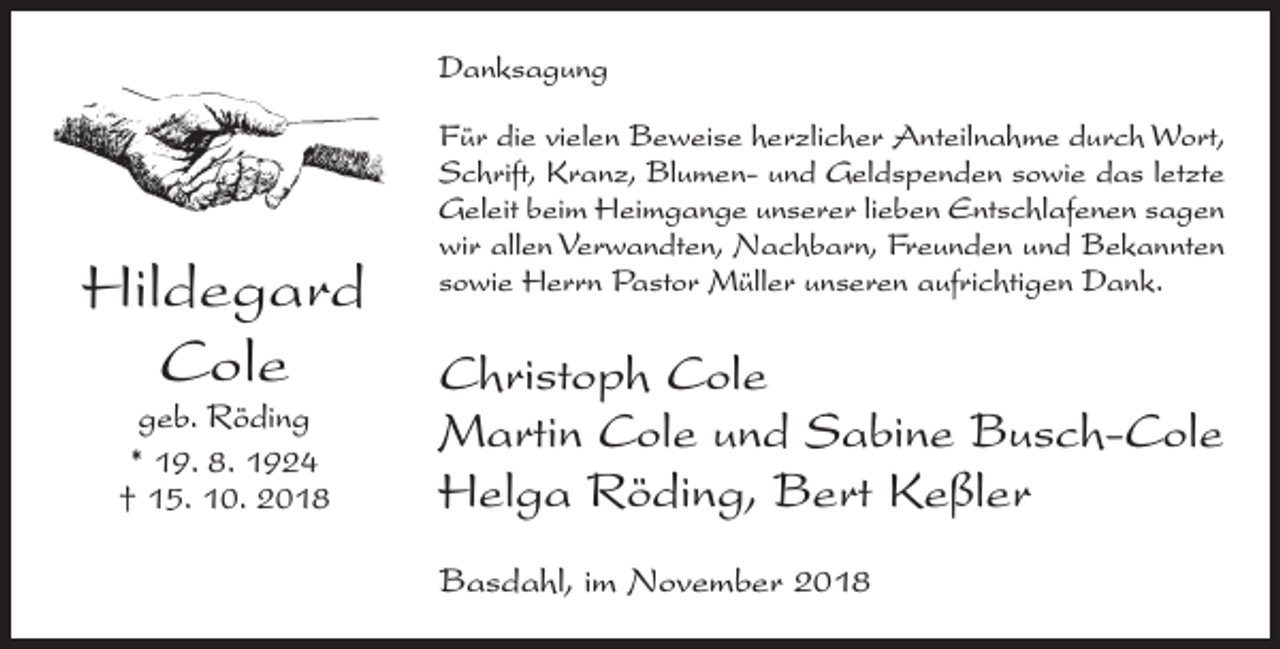 <p>Danksagung</p><p>Hildegard<br />Cole<br />geb. Röding<br />* 19. 8. 1924<br />† 15. 10. 2018</p><p>Für die vielen Beweise herzlicher Anteilnahme durch Wort,<br />Schrift, Kranz, Blumen- und Geldspenden sowie das letzte<br />Geleit beim Heimgange unserer lieben Entschlafenen sagen<br />wir allen Verwandten, Nachbarn, Freunden und Bekannten<br />sowie Herrn Pastor Müller unseren aufrichtigen Dank.</p><p>Christoph Cole<br />Martin Cole und Sabine Busch-Cole<br />Helga Röding, Bert Keßler<br />Basdahl, im November 2018</p>