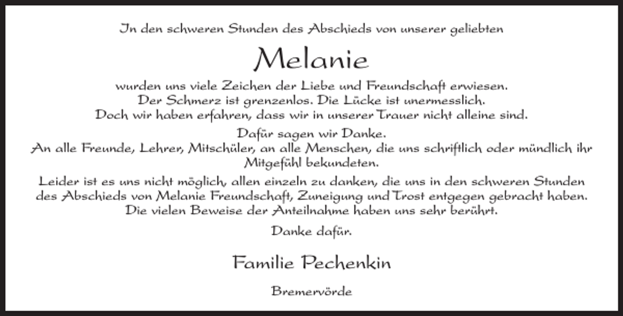 <p>In den schweren Stunden des Abschieds von unserer geliebten</p><p>Melanie<br />wurden uns viele Zeichen der Liebe und Freundschaft erwiesen.<br />Der Schmerz ist grenzenlos. Die Lücke ist unermesslich.<br />Doch wir haben erfahren, dass wir in unserer Trauer nicht alleine sind.<br />Dafür sagen wir Danke.<br />An alle Freunde, Lehrer, Mitschüler, an alle Menschen, die uns schriftlich oder mündlich ihr<br />Mitgefühl bekundeten.<br />Leider ist es uns nicht möglich, allen einzeln zu danken, die uns in den schweren Stunden<br />des Abschieds von Melanie Freundschaft, Zuneigung und Trost entgegen gebracht haben.<br />Die vielen Beweise der Anteilnahme haben uns sehr berührt.<br />Danke dafür.</p><p>Familie Pechenkin<br />Bremervörde</p>