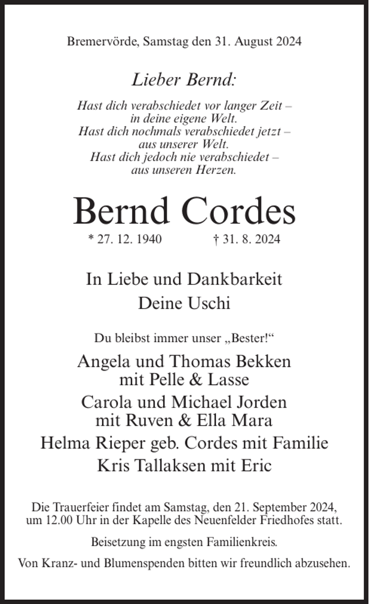 <p>Bremervörde, Samstag den 31. August 2024</p><p>Lieber Bernd:<br />Hast dich verabschiedet vor langer Zeit –<br />in deine eigene Welt.<br />Hast dich nochmals verabschiedet jetzt –<br />aus unserer Welt.<br />Hast dich jedoch nie verabschiedet –<br />aus unseren Herzen.</p><p>Bernd Cordes<br />* 27. 12. 1940</p><p>† 31. 8. 2024</p><p>In Liebe und Dankbarkeit<br />Deine Uschi<br />Du bleibst immer unser „Bester!“</p><p>Angela und Thomas Bekken<br />mit Pelle &amp; Lasse<br />Carola und Michael Jorden<br />mit Ruven &amp; Ella Mara<br />Helma Rieper geb. Cordes mit Familie<br />Kris Tallaksen mit Eric<br />Die Trauerfeier findet am Samstag, den 21. September 2024,<br />um 12.00 Uhr in der Kapelle des Neuenfelder Friedhofes statt.<br />Beisetzung im engsten Familienkreis.<br />Von Kranz- und Blumenspenden bitten wir freundlich abzusehen.</p>
