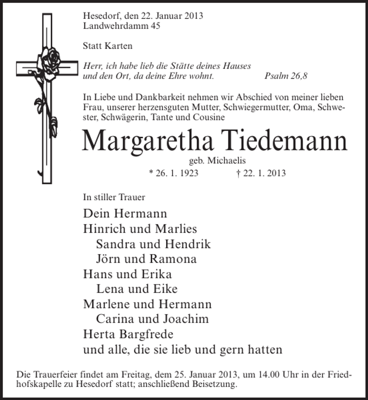 <p>Hesedorf, den 22. Januar 2013<br />Landwehrdamm 45<br />Statt Karten<br />Herr, ich habe lieb die Stätte deines Hauses<br />und den Ort, da deine Ehre wohnt.</p><p>Psalm 26,8</p><p>In Liebe und Dankbarkeit nehmen wir Abschied von meiner lieben<br />Frau, unserer herzensguten Mutter, Schwiegermutter, Oma, Schwester, Schwägerin, Tante und Cousine</p><p>Margaretha Tiedemann<br />geb. Michaelis<br />* 26. 1. 1923<br />† 22. 1. 2013</p><p>In stiller Trauer</p><p>Dein Hermann<br />Hinrich und Marlies<br />Sandra und Hendrik<br />Jörn und Ramona<br />Hans und Erika<br />Lena und Eike<br />Marlene und Hermann<br />Carina und Joachim<br />Herta Bargfrede<br />und alle, die sie lieb und gern hatten<br />Die Trauerfeier findet am Freitag, dem 25. Januar 2013, um 14.00 Uhr in der Friedhofskapelle zu Hesedorf statt; anschließend Beisetzung.</p>