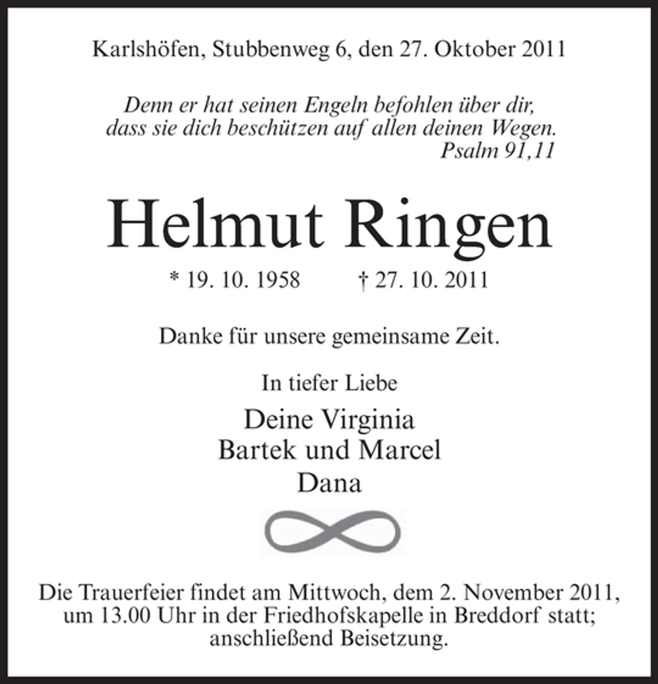 <p>Karlshöfen, Stubbenweg 6, den 27. Oktober 2011<br />Denn er hat seinen Engeln befohlen über dir,<br />dass sie dich beschützen auf allen deinen Wegen.<br />Psalm 91,11</p><p>Helmut Ringen<br />* 19. 10. 1958</p><p>† 27. 10. 2011</p><p>Danke für unsere gemeinsame Zeit.<br />In tiefer Liebe</p><p>Deine Virginia<br />Bartek und Marcel<br />Dana</p><p>Die Trauerfeier findet am Mittwoch, dem 2. November 2011,<br />um 13.00 Uhr in der Friedhofskapelle in Breddorf statt;<br />anschließend Beisetzung.</p>