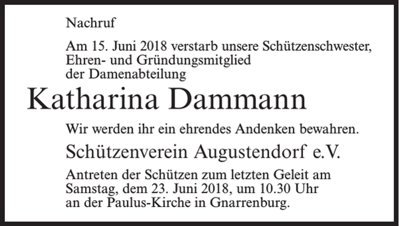 <p>Nachruf<br />Am 15. Juni 2018 verstarb unsere Schützenschwester,<br />Ehren- und Gründungsmitglied<br />der Damenabteilung</p><p>Katharina Dammann</p><p>Wir werden ihr ein ehrendes Andenken bewahren.</p><p>Schützenverein Augustendorf e.V.<br />Antreten der Schützen zum letzten Geleit am<br />Samstag, dem 23. Juni 2018, um 10.30 Uhr<br />an der Paulus-Kirche in Gnarrenburg.</p>