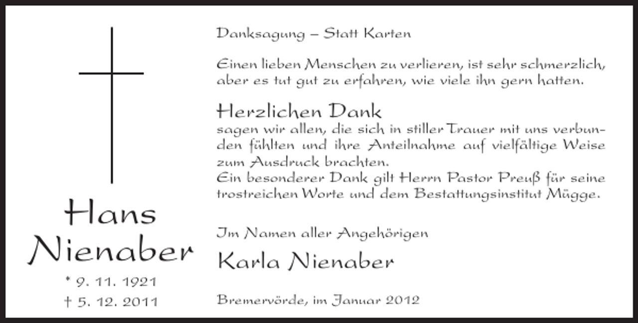 <p>Danksagung – Statt Karten<br />Einen lieben Menschen zu verlieren, ist sehr schmerzlich,<br />aber es tut gut zu erfahren, wie viele ihn gern hatten.</p><p>Herzlichen Dank</p><p>Hans<br />Nienaber<br />* 9. 11. 1921<br />† 5. 12. 2011</p><p>sagen wir allen, die sich in stiller Trauer mit uns verbunden fühlten und ihre Anteilnahme auf vielfältige Weise<br />zum Ausdruck brachten.<br />Ein besonderer Dank gilt Herrn Pastor Preuß für seine<br />trostreichen Worte und dem Bestattungsinstitut Mügge.<br />Im Namen aller Angehörigen</p><p>Karla Nienaber<br />Bremervörde, im Januar 2012</p>