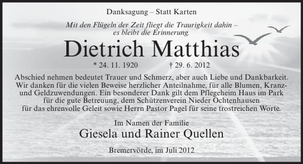 <p>Danksagung – Statt Karten<br />Mit den Flügeln der Zeit fliegt die Traurigkeit dahin –<br />es bleibt die Erinnerung.</p><p>Dietrich Matthias<br />* 24. 11. 1920</p><p>† 29. 6. 2012</p><p>Abschied nehmen bedeutet Trauer und Schmerz, aber auch Liebe und Dankbarkeit.<br />Wir danken für die vielen Beweise herzlicher Anteilnahme, für alle Blumen, Kranzund Geldzuwendungen. Ein besonderer Dank gilt dem Pflegeheim Haus im Park<br />für die gute Betreuung, dem Schützenverein Nieder Ochtenhausen<br />für das ehrenvolle Geleit sowie Herrn Pastor Pagel für seine trostreichen Worte.<br />Im Namen der Familie</p><p>Giesela und Rainer Quellen<br />Bremervörde, im Juli 2012</p>