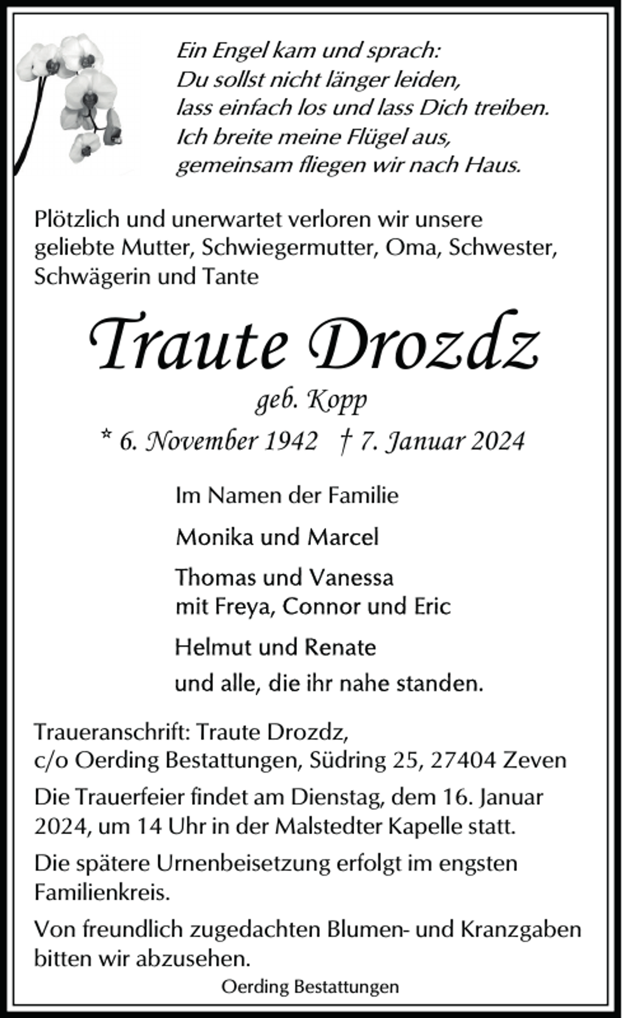 <p>Ein Engel kam und sprach:<br />Du sollst nicht länger leiden,<br />lass einfach los und lass Dich treiben.<br />Ich breite meine Flügel aus,<br />gemeinsam fliegen wir nach Haus.</p><p>Plötzlich und unerwartet verloren wir unsere<br />geliebte Mutter, Schwiegermutter, Oma, Schwester,<br />Schwägerin und Tante</p><p>Traute Drozdz<br />geb. Kopp<br />* 6. November 1942 † 7. Januar 2024<br />Im Namen der Familie</p><p>Traueranschrift: Traute Drozdz,<br />c/o Oerding Bestattungen, Südring 25, 27404 Zeven<br />Die Trauerfeier findet am Dienstag, dem 16. Januar<br />2024, um 14 Uhr in der Malstedter Kapelle statt.<br />Die spätere Urnenbeisetzung erfolgt im engsten<br />Familienkreis.<br />Von freundlich zugedachten Blumen- und Kranzgaben<br />bitten wir abzusehen.<br />Oerding Bestattungen</p>