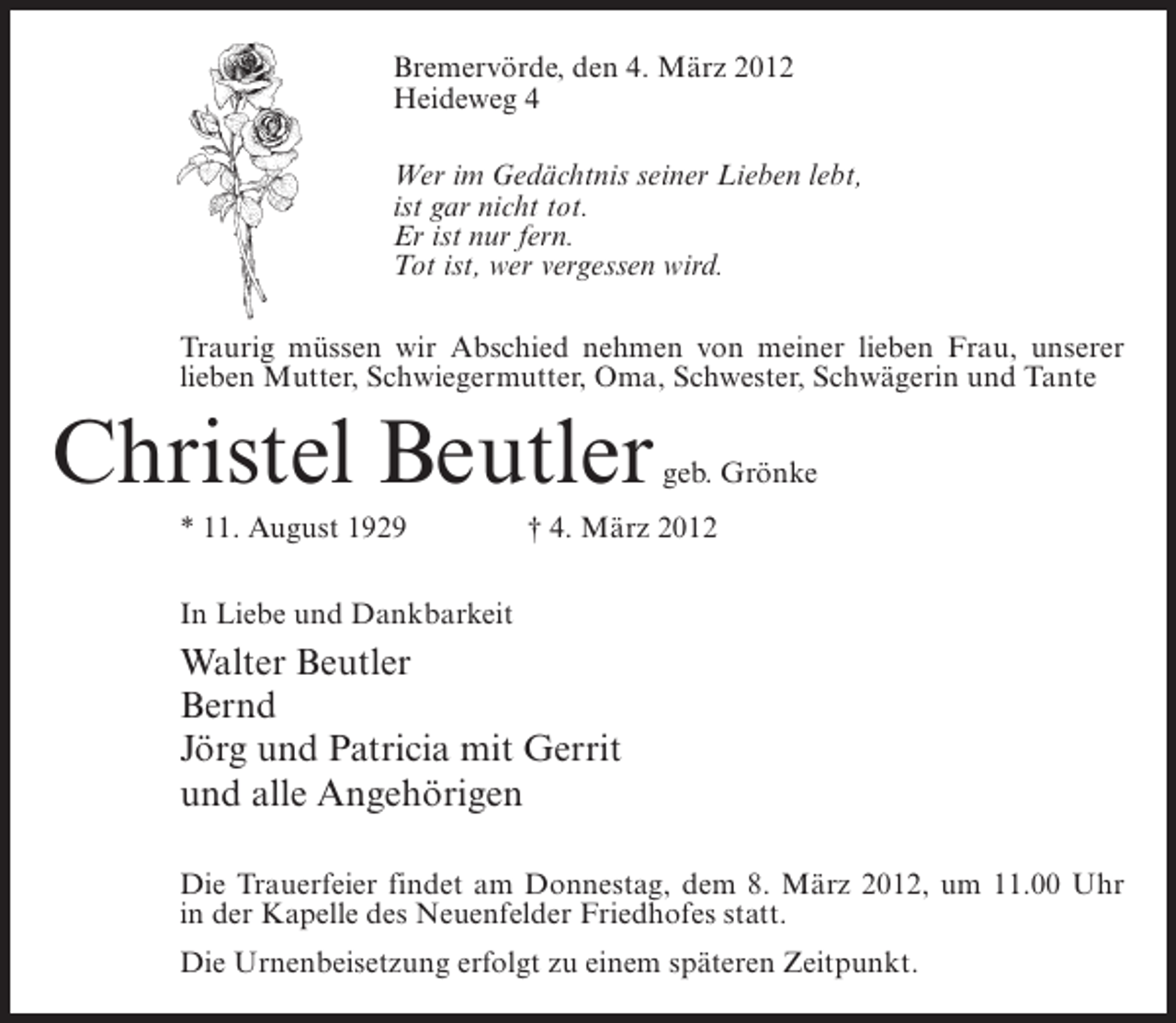 <p>Bremervörde, den 4. März 2012<br />Heideweg 4<br />Wer im Gedächtnis seiner Lieben lebt,<br />ist gar nicht tot.<br />Er ist nur fern.<br />Tot ist, wer vergessen wird.<br />Traurig müssen wir Abschied nehmen von meiner lieben Frau, unserer<br />lieben Mutter, Schwiegermutter, Oma, Schwester, Schwägerin und Tante</p><p>Christel Beutler<br />* 11. August 1929</p><p>geb. Grönke</p><p>† 4. März 2012</p><p>In Liebe und Dankbarkeit</p><p>Walter Beutler<br />Bernd<br />Jörg und Patricia mit Gerrit<br />und alle Angehörigen<br />Die Trauerfeier findet am Donnestag, dem 8. März 2012, um 11.00 Uhr<br />in der Kapelle des Neuenfelder Friedhofes statt.<br />Die Urnenbeisetzung erfolgt zu einem späteren Zeitpunkt.</p>