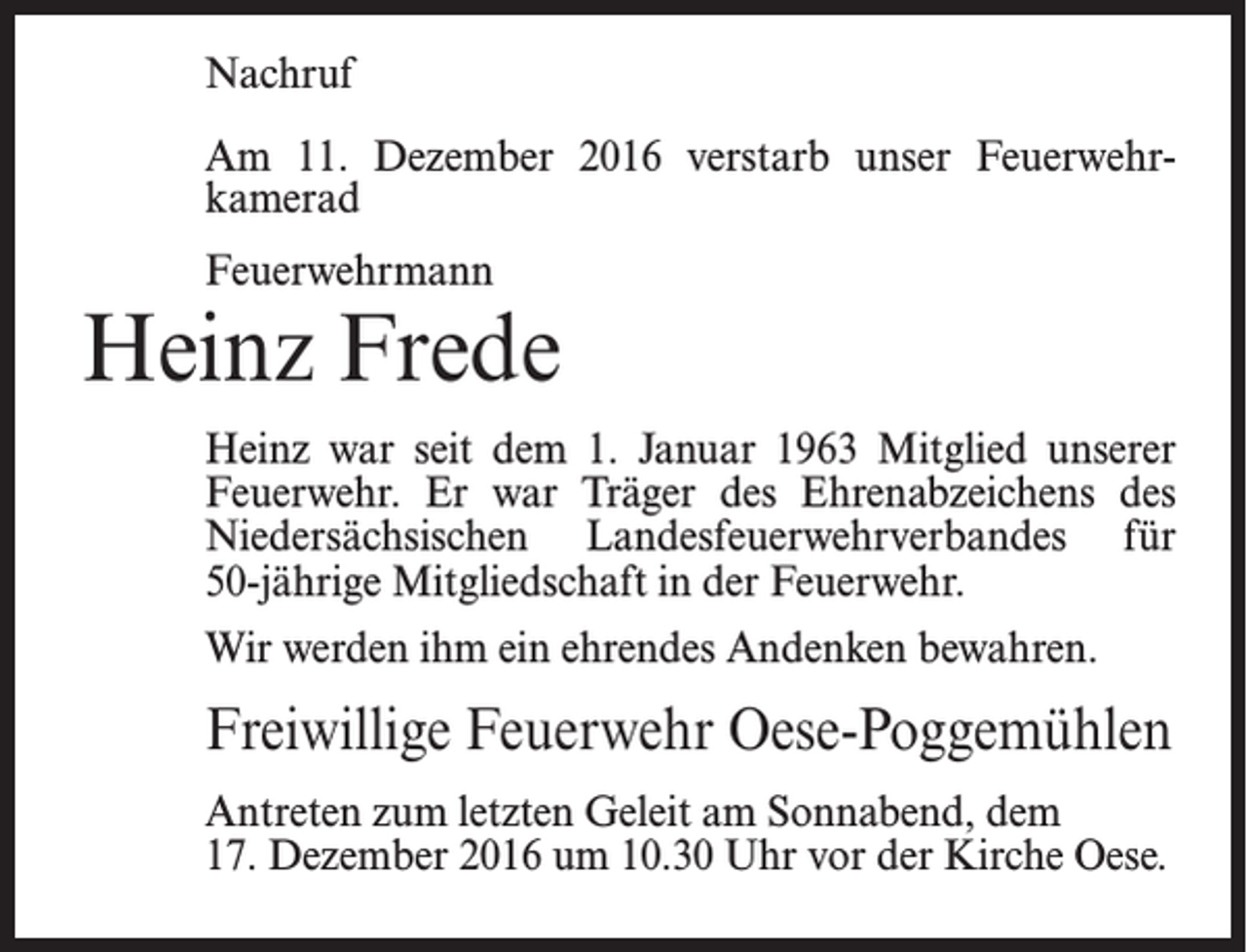 <p>Nachruf<br />Am 11. Dezember 2016 verstarb unser Feuerwehrkamerad<br />Feuerwehrmann</p><p>Heinz Frede<br />Heinz war seit dem 1. Januar 1963 Mitglied unserer<br />Feuerwehr. Er war Träger des Ehrenabzeichens des<br />Niedersächsischen Landesfeuerwehrverbandes für<br />50-jährige Mitgliedschaft in der Feuerwehr.<br />Wir werden ihm ein ehrendes Andenken bewahren.</p><p>Freiwillige Feuerwehr Oese-Poggemühlen<br />Antreten zum letzten Geleit am Sonnabend, dem<br />17. Dezember 2016 um 10.30 Uhr vor der Kirche Oese.</p>
