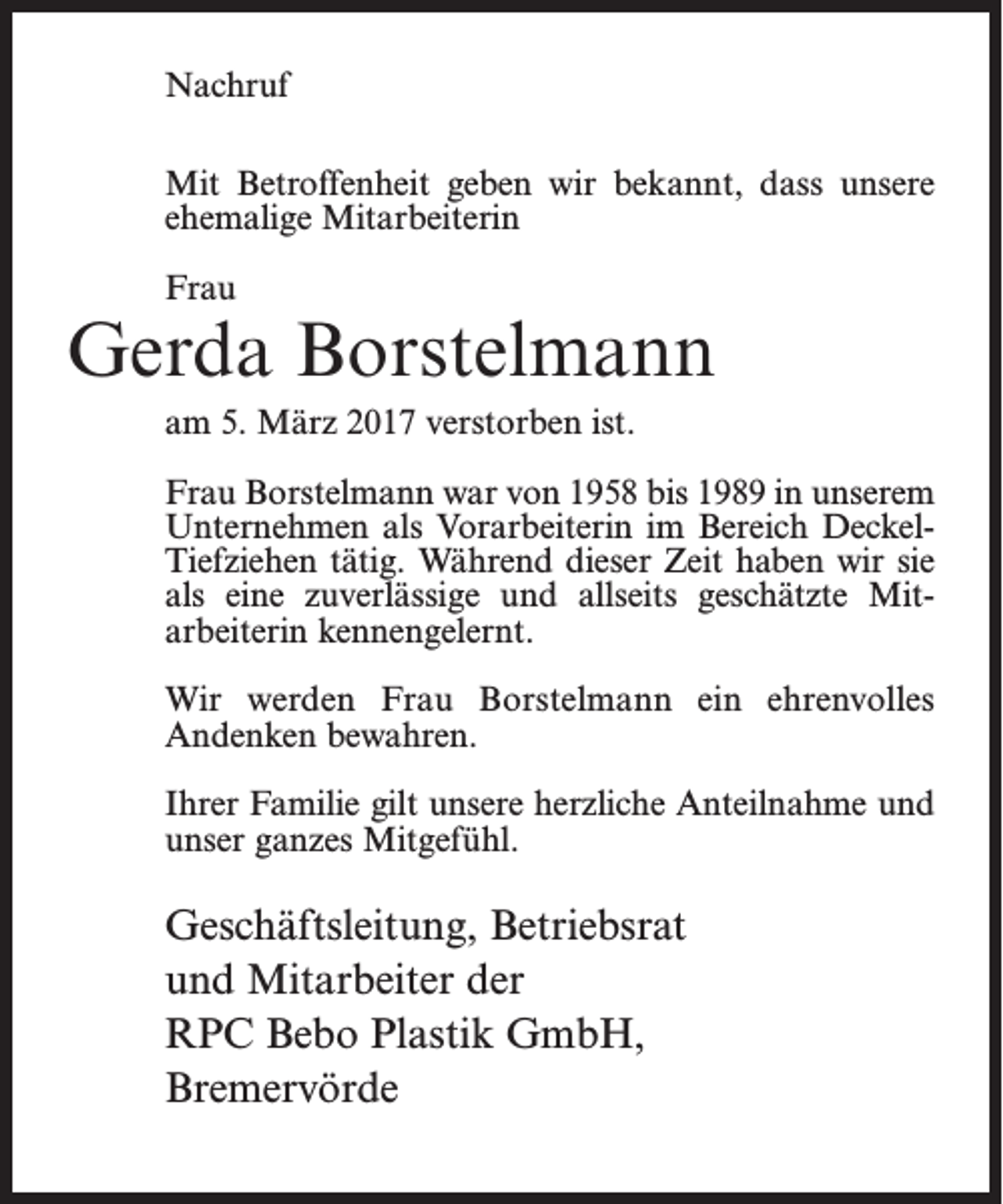 <p>Nachruf<br />Mit Betroffenheit geben wir bekannt, dass unsere<br />ehemalige Mitarbeiterin<br />Frau</p><p>Gerda Borstelmann<br />am 5. März 2017 verstorben ist.<br />Frau Borstelmann war von 1958 bis 1989 in unserem<br />Unternehmen als Vorarbeiterin im Bereich DeckelTiefziehen tätig. Während dieser Zeit haben wir sie<br />als eine zuverlässige und allseits geschätzte Mitarbeiterin kennengelernt.<br />Wir werden Frau Borstelmann ein ehrenvolles<br />Andenken bewahren.<br />Ihrer Familie gilt unsere herzliche Anteilnahme und<br />unser ganzes Mitgefühl.</p><p>Geschäftsleitung, Betriebsrat<br />und Mitarbeiter der<br />RPC Bebo Plastik GmbH,<br />Bremervörde</p>
