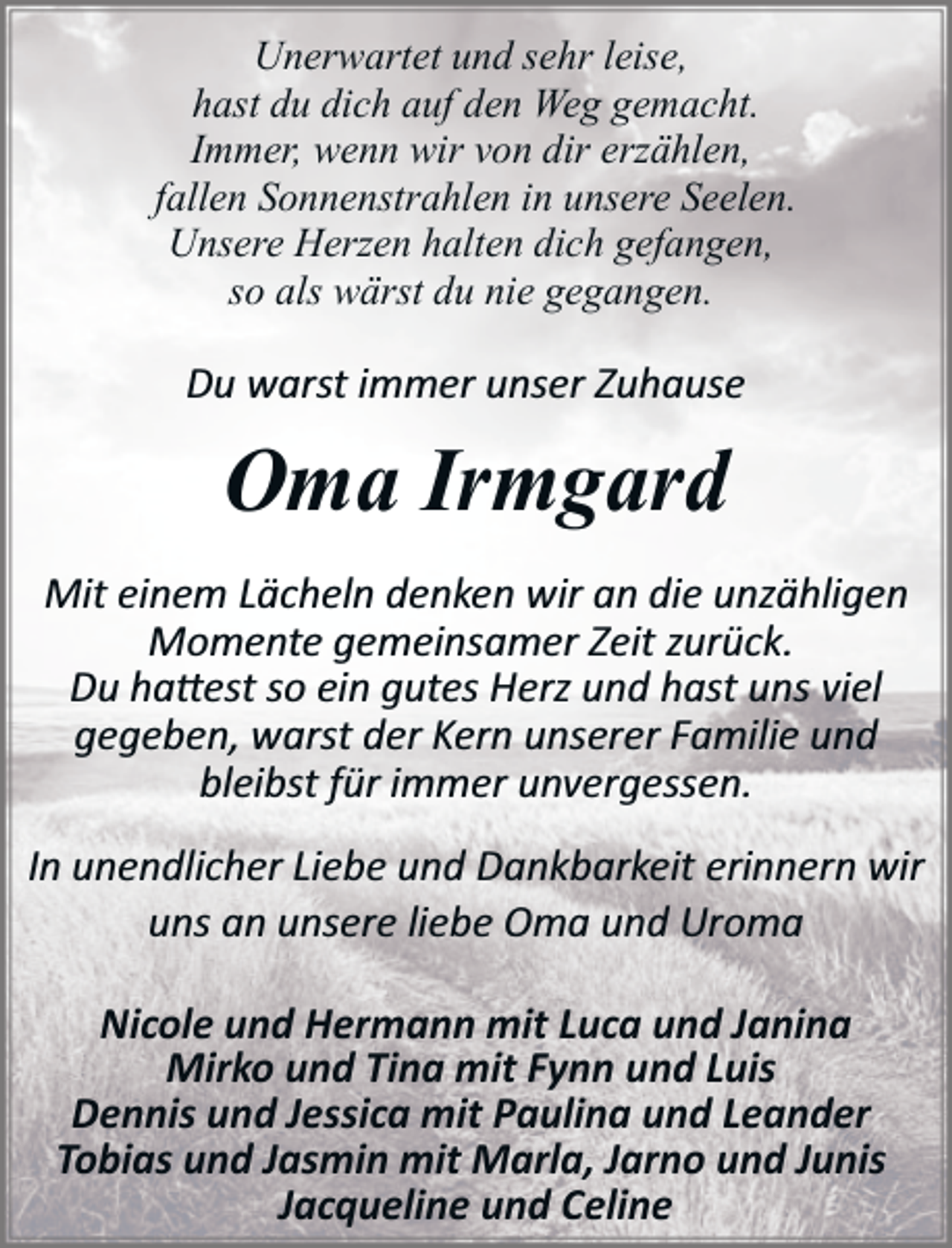 <p>Unerwartet und sehr leise,<br />hast du dich auf den Weg gemacht.<br />Immer, wenn wir von dir erzählen,<br />fallen Sonnenstrahlen in unsere Seelen.<br />Unsere Herzen halten dich gefangen,<br />so als wärst du nie gegangen.</p><p>Du warst immer unser Zuhause</p><p>Oma Irmgard<br />Mit einem Lächeln denken wir an die unzähligen<br />Momente gemeinsamer Zeit zurück.<br />Du ha�est so ein gutes Herz und hast uns viel<br />gegeben, warst der Kern unserer Familie und<br />bleibst für immer unvergessen.<br />In unendlicher Liebe und Dankbarkeit erinnern wir<br />uns an unsere liebe Oma und Uroma<br />Nicole und Hermann mit Luca und Janina<br />Mirko und Tina mit Fynn und Luis<br />Dennis und Jessica mit Paulina und Leander<br />Tobias und Jasmin mit Marla, Jarno und Junis<br />Jacqueline und Celine</p>