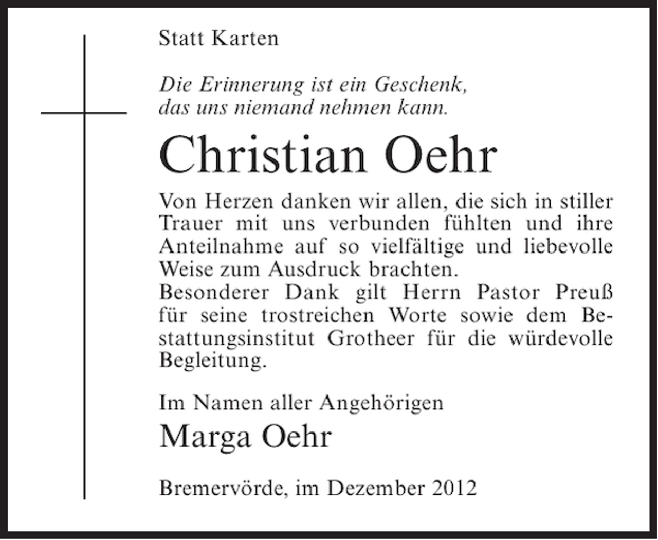 <p>Statt Karten<br />Die Erinnerung ist ein Geschenk,<br />das uns niemand nehmen kann.</p><p>Christian Oehr<br />Von Herzen danken wir allen, die sich in stiller<br />Trauer mit uns verbunden fühlten und ihre<br />Anteilnahme auf so vielfältige und liebevolle<br />Weise zum Ausdruck brachten.<br />Besonderer Dank gilt Herrn Pastor Preuß<br />für seine trostreichen Worte sowie dem Bestattungsinstitut Grotheer für die würdevolle<br />Begleitung.<br />Im Namen aller Angehörigen</p><p>Marga Oehr<br />Bremervörde, im Dezember 2012</p>