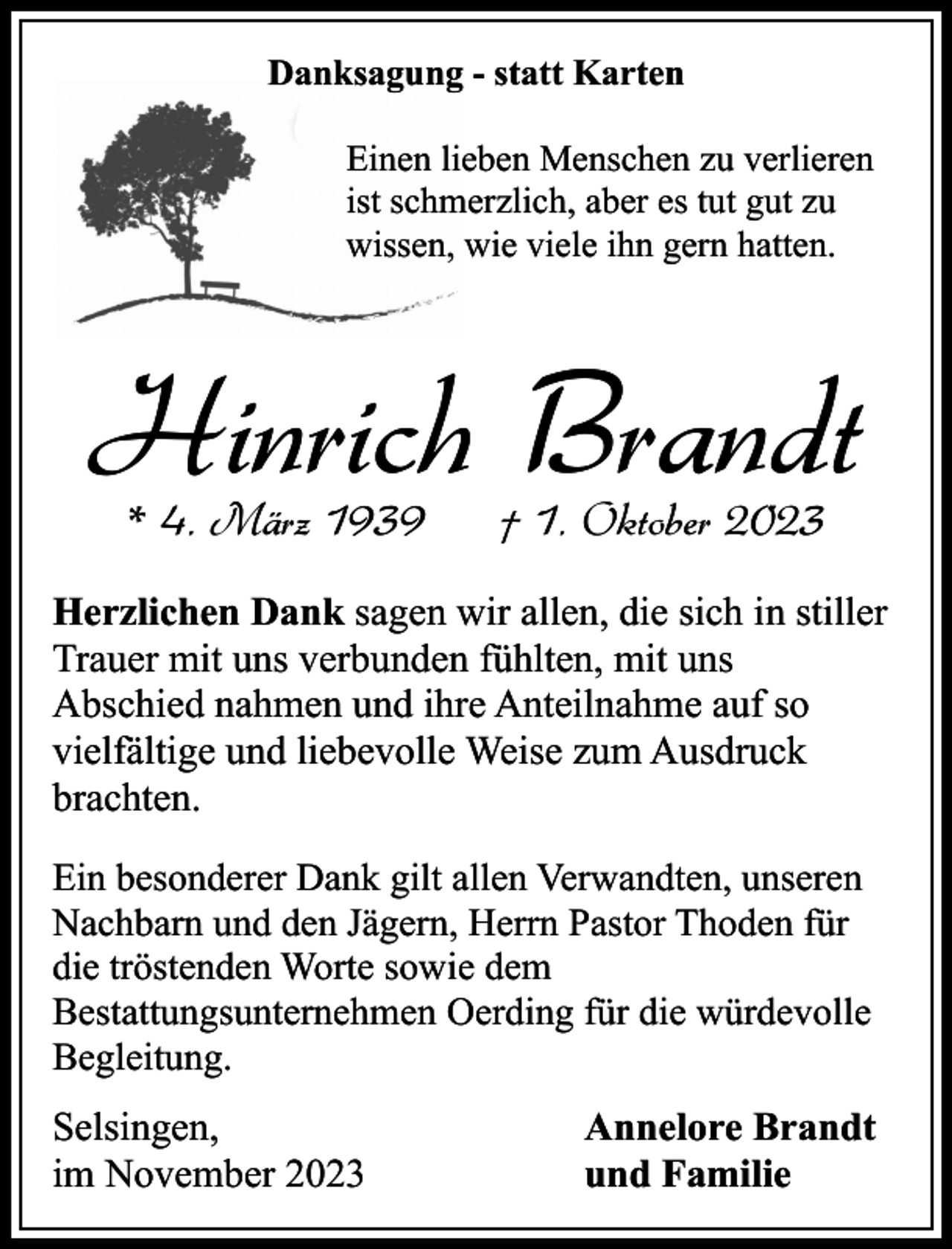 <p>Danksagung - statt Karten<br />Einen lieben Menschen zu verlieren<br />ist schmerzlich, aber es tut gut zu<br />wissen, wie viele ihn gern hatten.</p><p>Hinrich Brandt<br />* 4. März 1939</p><p>† 1. Oktober 2023</p><p>Herzlichen Dank sagen wir allen, die sich in stiller<br />Trauer mit uns verbunden fühlten, mit uns<br />Abschied nahmen und ihre Anteilnahme auf so<br />vielfältige und liebevolle Weise zum Ausdruck<br />brachten.<br />Ein besonderer Dank gilt allen Verwandten, unseren<br />Nachbarn und den Jägern, Herrn Pastor Thoden für<br />die tröstenden Worte sowie dem<br />Bestattungsunternehmen Oerding für die würdevolle<br />Begleitung.</p><p>Selsingen,<br />im November 2023</p><p>Annelore Brandt<br />und Familie</p>