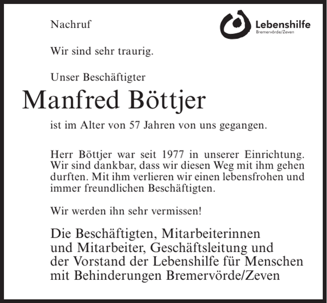 <p>Nachruf<br />Wir sind sehr traurig.<br />Unser Beschäftigter</p><p>Manfred Böttjer<br />ist im Alter von 57 Jahren von uns gegangen.<br />Herr Böttjer war seit 1977 in unserer Einrichtung.<br />Wir sind dankbar, dass wir diesen Weg mit ihm gehen<br />durften. Mit ihm verlieren wir einen lebensfrohen und<br />immer freundlichen Beschäftigten.<br />Wir werden ihn sehr vermissen!</p><p>Die Beschäftigten, Mitarbeiterinnen<br />und Mitarbeiter, Geschäftsleitung und<br />der Vorstand der Lebenshilfe für Menschen<br />mit Behinderungen Bremervörde/Zeven</p>