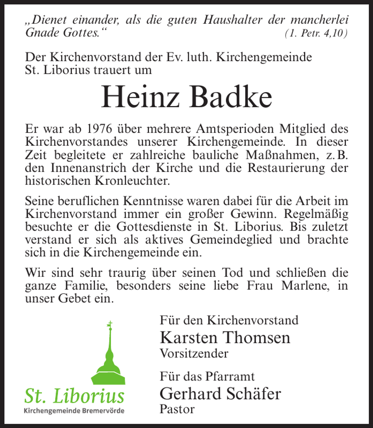 <p>„Dienet einander, als die guten Haushalter der mancherlei<br />(1. Petr. 4,10)<br />Gnade Gottes.“<br />Der Kirchenvorstand der Ev. luth. Kirchengemeinde<br />St. Liborius trauert um</p><p>Heinz Badke<br />Er war ab 1976 über mehrere Amtsperioden Mitglied des<br />Kirchenvorstandes unserer Kirchengemeinde. In dieser<br />Zeit begleitete er zahlreiche bauliche Maßnahmen, z. B.<br />den Innenanstrich der Kirche und die Restaurierung der<br />historischen Kronleuchter.<br />Seine beruflichen Kenntnisse waren dabei für die Arbeit im<br />Kirchenvorstand immer ein großer Gewinn. Regelmäßig<br />besuchte er die Gottesdienste in St. Liborius. Bis zuletzt<br />verstand er sich als aktives Gemeindeglied und brachte<br />sich in die Kirchengemeinde ein.<br />Wir sind sehr traurig über seinen Tod und schließen die<br />ganze Familie, besonders seine liebe Frau Marlene, in<br />unser Gebet ein.<br />Für den Kirchenvorstand</p><p>Karsten Thomsen<br />Vorsitzender<br />Für das Pfarramt</p><p>Gerhard Schäfer<br />Pastor</p>