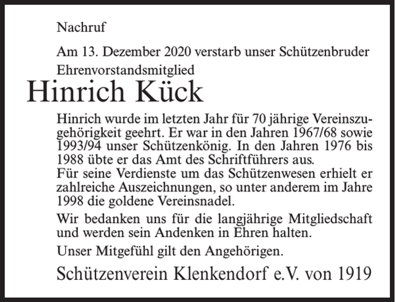 <p>Nachruf<br />Am 13. Dezember 2020 verstarb unser Schützenbruder<br />Ehrenvorstandsmitglied</p><p>Hinrich Kück</p><p>Hinrich wurde im letzten Jahr für 70 jährige Vereinszugehörigkeit geehrt. Er war in den Jahren 1967/68 sowie<br />1993/94 unser Schützenkönig. In den Jahren 1976 bis<br />1988 übte er das Amt des Schriftführers aus.<br />Für seine Verdienste um das Schützenwesen erhielt er<br />zahlreiche Auszeichnungen, so unter anderem im Jahre<br />1998 die goldene Vereinsnadel.<br />Wir bedanken uns für die langjährige Mitgliedschaft<br />und werden sein Andenken in Ehren halten.<br />Unser Mitgefühl gilt den Angehörigen.</p><p>Schützenverein Klenkendorf e.V. von 1919</p>