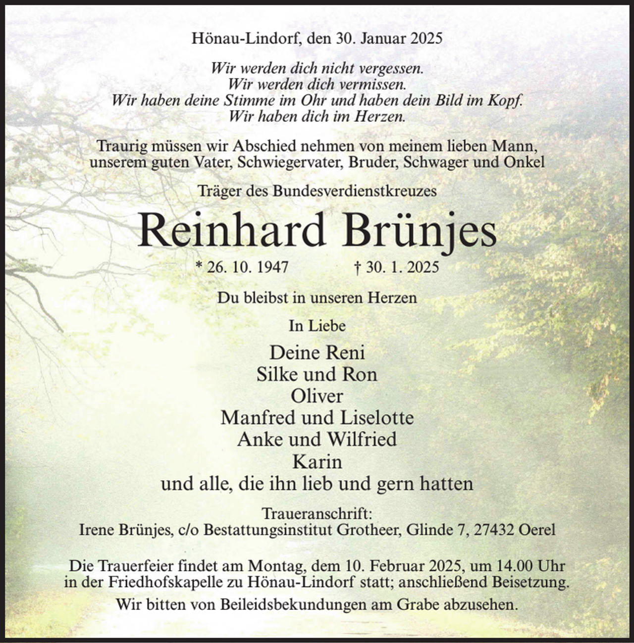 <p>Hönau-Lindorf, den 30. Januar 2025<br />Wir werden dich nicht vergessen.<br />Wir werden dich vermissen.<br />Wir haben deine Stimme im Ohr und haben dein Bild im Kopf.<br />Wir haben dich im Herzen.<br />Traurig müssen wir Abschied nehmen von meinem lieben Mann,<br />unserem guten Vater, Schwiegervater, Bruder, Schwager und Onkel<br />Träger des Bundesverdienstkreuzes</p><p>Reinhard Brünjes<br />* 26. 10. 1947 † 30. 1. 2025<br />Du bleibst in unseren Herzen<br />In Liebe</p><p>Deine Reni<br />Silke und Ron<br />Oliver<br />Manfred und Liselotte<br />Anke und Wilfried<br />Karin<br />und alle, die ihn lieb und gern hatten<br />Traueranschrift:<br />Irene Brünjes, c/o Bestattungsinstitut Grotheer, Glinde 7, 27432 Oerel<br />Die Trauerfeier findet am Montag, dem 10. Februar 2025, um 14.00 Uhr<br />in der Friedhofskapelle zu Hönau-Lindorf statt; anschließend Beisetzung.<br />Wir bitten von Beileidsbekundungen am Grabe abzusehen.</p>