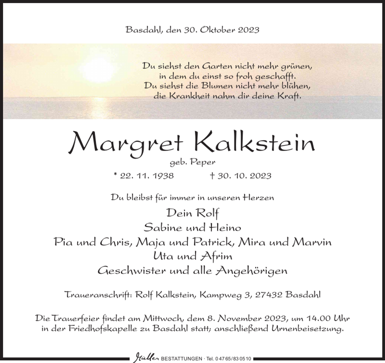 <p>Basdahl, den 30. Oktober 2023</p><p>Du siehst den Garten nicht mehr grünen,<br />in dem du einst so froh geschafft.<br />Du siehst die Blumen nicht mehr blühen,<br />die Krankheit nahm dir deine Kraft.</p><p>Margret Kalkstein<br />geb. Peper<br />* 22. 11. 1938<br />† 30. 10. 2023</p><p>Du bleibst für immer in unseren Herzen</p><p>Dein Rolf<br />Sabine und Heino<br />Pia und Chris, Maja und Patrick, Mira und Marvin<br />Uta und Afrim<br />Geschwister und alle Angehörigen<br />Traueranschrift: Rolf Kalkstein, Kampweg 3, 27432 Basdahl</p><p>Die Trauerfeier findet am Mittwoch, dem 8. November 2023, um 14.00 Uhr<br />in der Friedhofskapelle zu Basdahl statt; anschließend Urnenbeisetzung.<br />BESTATTUNGEN ∙ Tel. 0 47 65 /83 05 10</p>