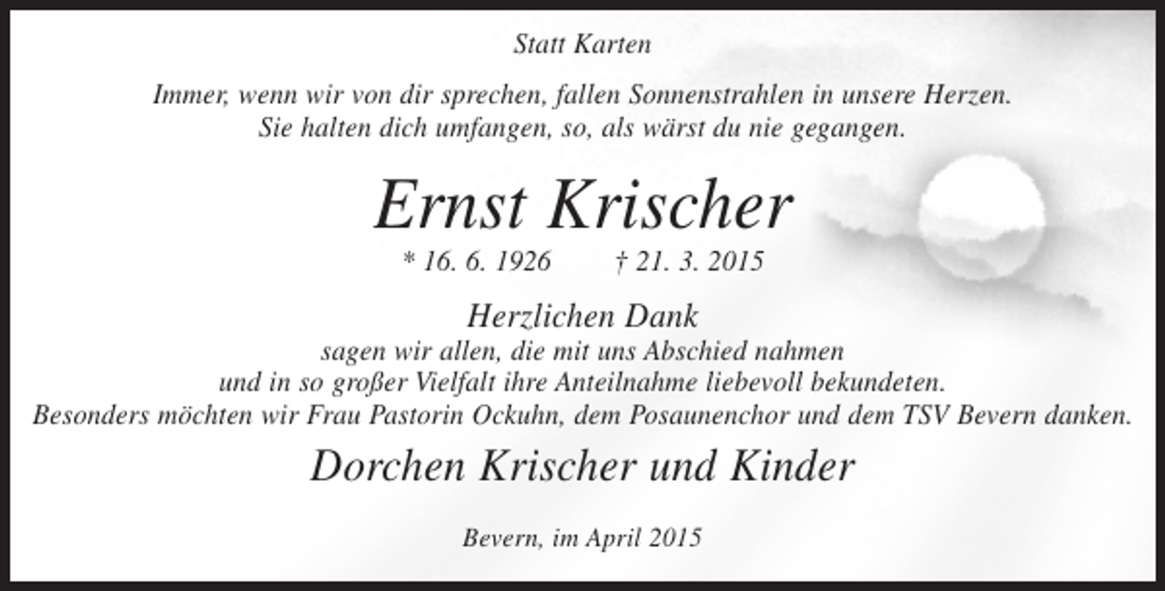 <p>Statt Karten<br />Immer, wenn wir von dir sprechen, fallen Sonnenstrahlen in unsere Herzen.<br />Sie halten dich umfangen, so, als wärst du nie gegangen.</p><p>Ernst Krischer<br />* 16. 6. 1926</p><p>† 21. 3. 2015</p><p>Herzlichen Dank</p><p>sagen wir allen, die mit uns Abschied nahmen<br />und in so großer Vielfalt ihre Anteilnahme liebevoll bekundeten.<br />Besonders möchten wir Frau Pastorin Ockuhn, dem Posaunenchor und dem TSV Bevern danken.</p><p>Dorchen Krischer und Kinder<br />Bevern, im April 2015</p>