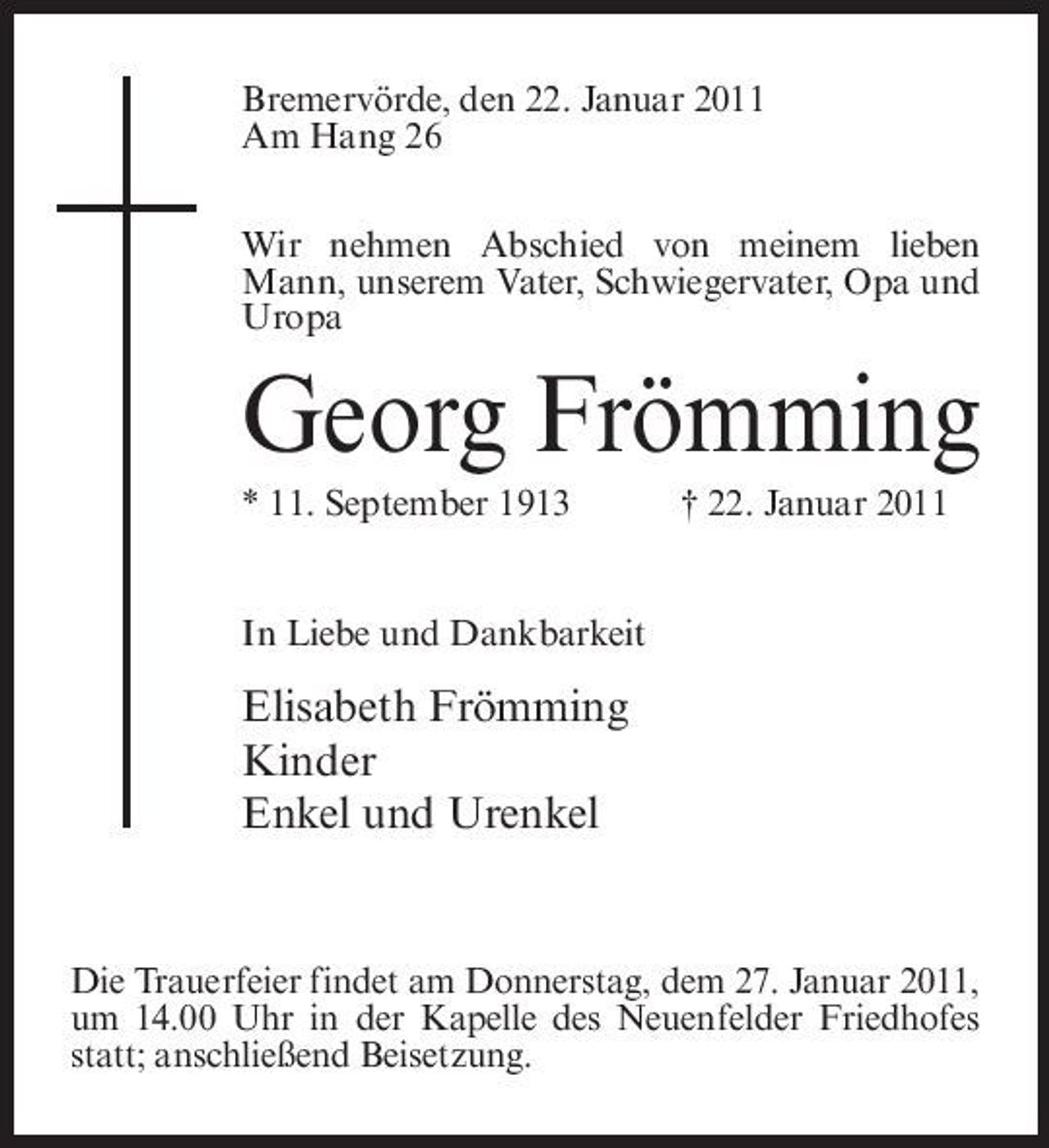 <p>Bremervörde, den 22. Januar 2011 Am Hang 26 Wir nehmen Abschied von meinem lieben Mann, unserem Vater, Schwiegervater, Opa und Uropa</p><p>Georg Frömming<br />* 11. September 1913 † 22. Januar 2011 In Liebe und Dankbarkeit</p><p>Elisabeth Frömming Kinder Enkel und Urenkel</p><p>Die Trauerfeier findet am Donnerstag, dem 27. Januar 2011, um 14.00 Uhr in der Kapelle des Neuenfelder Friedhofes statt; anschließend Beisetzung.</p>