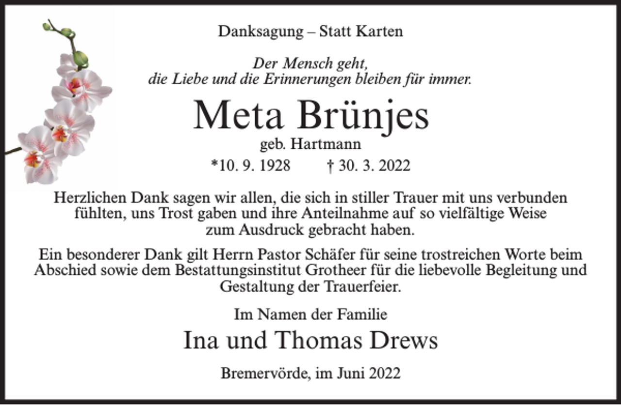 <p>Danksagung – Statt Karten<br />Der Mensch geht,<br />die Liebe und die Erinnerungen bleiben für immer.</p><p>Meta Brünjes<br />geb. Hartmann<br />*10. 9. 1928<br />† 30. 3. 2022</p><p>Herzlichen Dank sagen wir allen, die sich in stiller Trauer mit uns verbunden<br />fühlten, uns Trost gaben und ihre Anteilnahme auf so vielfältige Weise<br />zum Ausdruck gebracht haben.<br />Ein besonderer Dank gilt Herrn Pastor Schäfer für seine trostreichen Worte beim<br />Abschied sowie dem Bestattungsinstitut Grotheer für die liebevolle Begleitung und<br />Gestaltung der Trauerfeier.<br />Im Namen der Familie</p><p>Ina und Thomas Drews<br />Bremervörde, im Juni 2022</p>