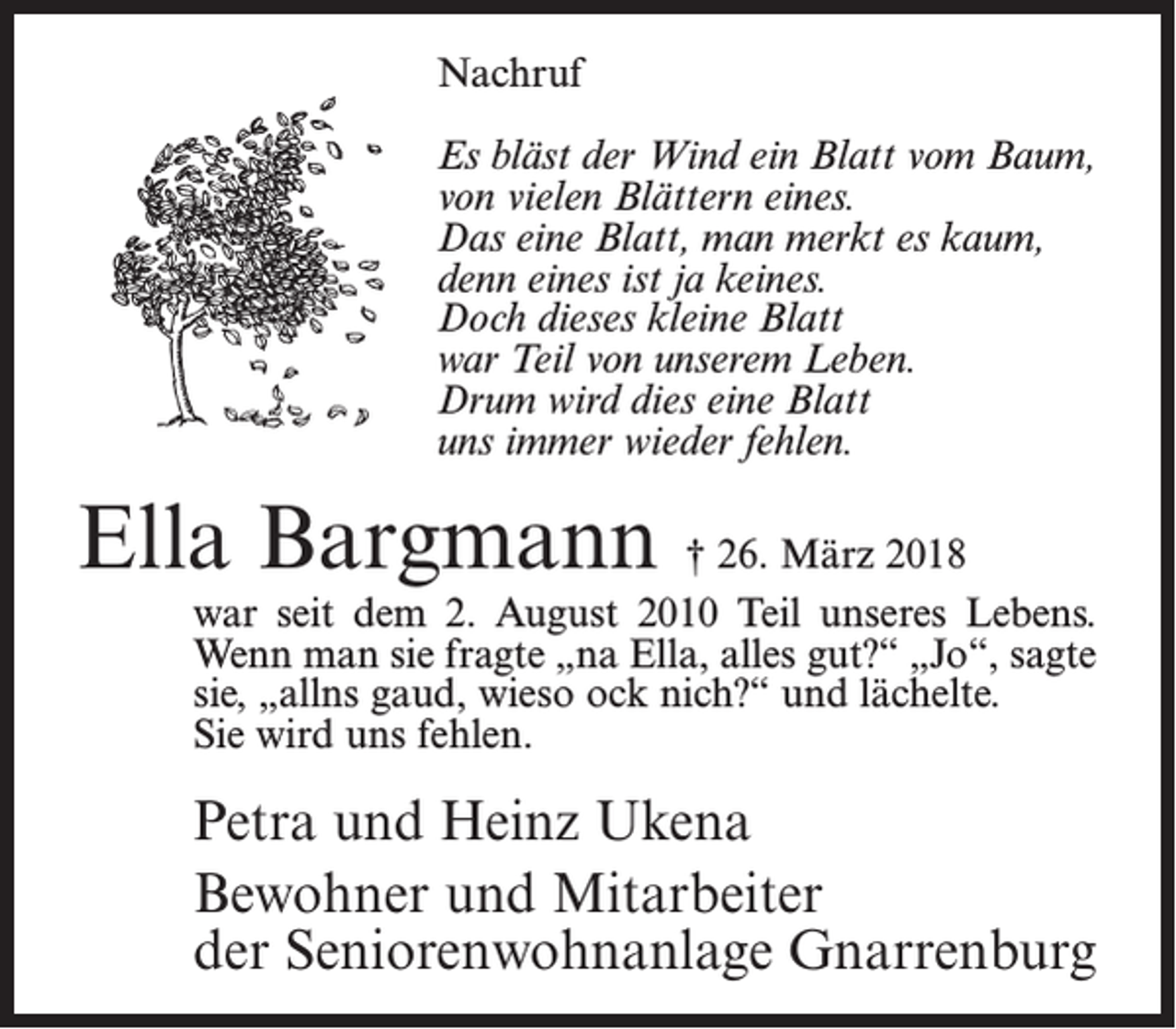 <p>Nachruf<br />Es bläst der Wind ein Blatt vom Baum,<br />von vielen Blättern eines.<br />Das eine Blatt, man merkt es kaum,<br />denn eines ist ja keines.<br />Doch dieses kleine Blatt<br />war Teil von unserem Leben.<br />Drum wird dies eine Blatt<br />uns immer wieder fehlen.</p><p>Ella Bargmann † 26. März 2018</p><p>war seit dem 2. August 2010 Teil unseres Lebens.<br />Wenn man sie fragte „na Ella, alles gut?“ „Jo“, sagte<br />sie, „allns gaud, wieso ock nich?“ und lächelte.<br />Sie wird uns fehlen.</p><p>Petra und Heinz Ukena<br />Bewohner und Mitarbeiter<br />der Seniorenwohnanlage Gnarrenburg</p>