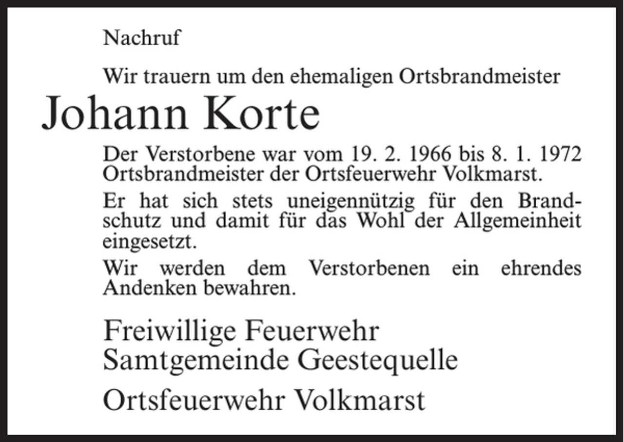 <p>Nachruf<br />Wir trauern um den ehemaligen Ortsbrandmeister</p><p>Johann Korte</p><p>Der Verstorbene war vom 19. 2. 1966 bis 8. 1. 1972<br />Ortsbrandmeister der Ortsfeuerwehr Volkmarst.<br />Er hat sich stets uneigennützig für den Brandschutz und damit für das Wohl der Allgemeinheit<br />ein­gesetzt.<br />Wir werden dem Verstorbenen ein ehrendes<br />­Andenken bewahren.</p><p>Freiwillige Feuerwehr<br />Samtgemeinde Geestequelle<br />Ortsfeuerwehr Volkmarst</p>
