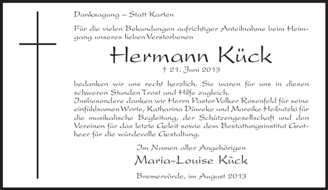 <p>Danksagung – Statt Karten<br />Für die vielen Bekundungen aufrichtiger Anteilnahme beim Heim­<br />gang unseres lieben Verstorbenen</p><p>Hermann Kück<br />† 21. Juni 2013</p><p>bedanken wir uns recht herzlich. Sie waren für uns in diesen<br />schweren Stunden Trost und Hilfe zugleich.<br />Insbesondere danken wir Herrn Pastor Volker Rosenfeld für seine<br />einfühlsamen Worte, Katharina Düweke und Mareike Heibutzki für<br />die musikalische Begleitung, der Schützengesellschaft und den<br />Vereinen für das letzte Geleit sowie dem Bestattungsinstitut Grot­<br />heer für die würdevolle Gestaltung.<br />Im Namen aller Angehörigen</p><p>Maria-Louise Kück<br />Bremervörde, im August 2013</p>