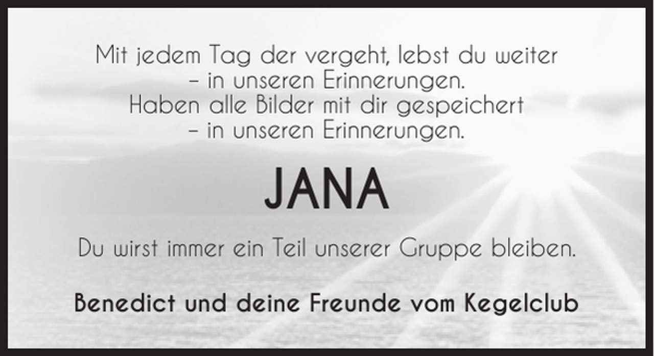 <p>Mit jedem Tag der vergeht, lebst du weiter<br />– in unseren Erinnerungen.<br />Haben alle Bilder mit dir gespeichert<br />– in unseren Erinnerungen.</p><p>JANA<br />Du wirst immer ein Teil unserer Gruppe bleiben.<br />Benedict und deine Freunde vom Kegelclub</p>