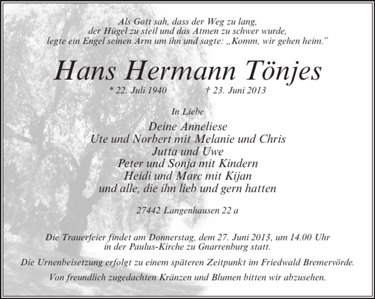 <p>Als Gott sah, dass der Weg zu lang,<br />der Hügel zu steil und das Atmen zu schwer wurde,<br />legte ein Engel seinen Arm um ihn und sagte: „Komm, wir gehen heim.”</p><p>Hans Hermann Tönjes<br />* 22. Juli 1940 † 23. Juni 2013<br />In Liebe</p><p>Deine Anneliese<br />Ute und Norbert mit Melanie und Chris<br />Jutta und Uwe<br />Peter und Sonja mit Kindern<br />Heidi und Marc mit Kijan<br />und alle, die ihn lieb und gern hatten<br />27442 Langenhausen 22 a<br />Die Trauerfeier findet am Donnerstag, dem 27. Juni 2013, um 14.00 Uhr<br />in der Paulus-Kirche zu Gnarrenburg statt.<br />Die Urnenbeisetzung erfolgt zu einem späteren Zeitpunkt im Friedwald Bremervörde.<br />Von freundlich zugedachten Kränzen und Blumen bitten wir abzusehen.</p>