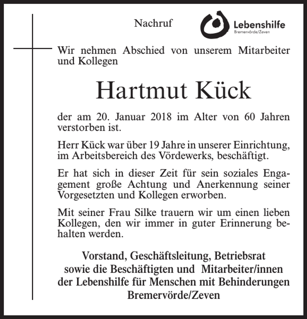 <p>Nachruf<br />Wir nehmen Abschied von unserem Mitarbeiter<br />und Kollegen</p><p>Hartmut Kück<br />der am 20. Januar 2018 im Alter von 60 Jahren<br />verstorben ist.<br />Herr Kück war über 19 Jahre in unserer Einrichtung,<br />im Arbeitsbereich des Vördewerks, beschäftigt.<br />Er hat sich in dieser Zeit für sein soziales Engagement große Achtung und Anerkennung seiner<br />Vorgesetzten und Kollegen erworben.<br />Mit seiner Frau Silke trauern wir um einen lieben<br />Kollegen, den wir immer in guter Erinnerung behalten werden.</p><p>Vorstand, Geschäftsleitung, Betriebsrat<br />sowie die Beschäftigten und Mitarbeiter/innen<br />der Lebenshilfe für Menschen mit Behinderungen<br />Bremervörde/Zeven</p>