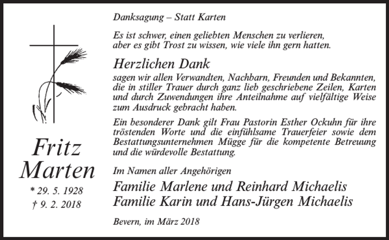 <p>Danksagung – Statt Karten<br />Es ist schwer, einen geliebten Menschen zu verlieren,<br />aber es gibt Trost zu wissen, wie viele ihn gern hatten.</p><p>Herzlichen Dank</p><p>Fritz<br />Marten<br />* 29. 5. 1928<br />† 9. 2. 2018</p><p>sagen wir allen Verwandten, Nachbarn, Freunden und Bekannten,<br />die in stiller Trauer durch ganz lieb geschriebene Zeilen, Karten<br />und durch Zuwendungen ihre Anteilnahme auf vielfältige Weise<br />zum Ausdruck gebracht haben.<br />Ein besonderer Dank gilt Frau Pastorin Esther Ockuhn für ihre<br />tröstenden Worte und die einfühlsame Trauerfeier sowie dem<br />Bestattungsunternehmen Mügge für die kompetente Betreuung<br />und die würdevolle Bestattung.<br />Im Namen aller Angehörigen</p><p>Familie Marlene und Reinhard Michaelis<br />Familie Karin und Hans-Jürgen Michaelis<br />Bevern, im März 2018</p>