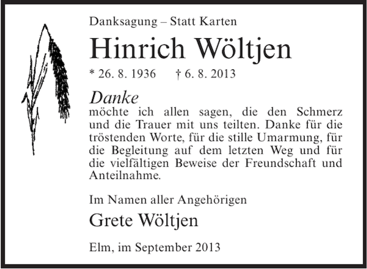 <p>Danksagung – Statt Karten</p><p>Hinrich Wöltjen<br />* 26. 8. 1936</p><p>† 6. 8. 2013</p><p>Danke</p><p>möchte ich allen sagen, die den Schmerz<br />und die Trauer mit uns teilten. Danke für die<br />tröstenden Worte, für die stille Umarmung, für<br />die Begleitung auf dem letzten Weg und für<br />die vielfältigen Beweise der Freundschaft und<br />Anteilnahme.<br />Im Namen aller Angehörigen</p><p>Grete Wöltjen<br />Elm, im September 2013</p>