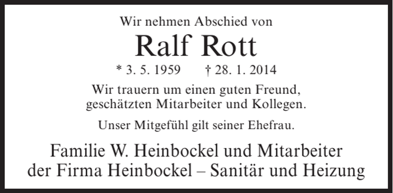 <p>Wir nehmen Abschied von</p><p>Ralf Rott</p><p>* 3. 5. 1959<br />† 28. 1. 2014<br />Wir trauern um einen guten Freund,<br />geschätzten Mitarbeiter und Kollegen.<br />Unser Mitgefühl gilt seiner Ehefrau.</p><p>Familie W. Heinbockel und Mitarbeiter<br />der Firma Heinbockel – Sanitär und Heizung</p>