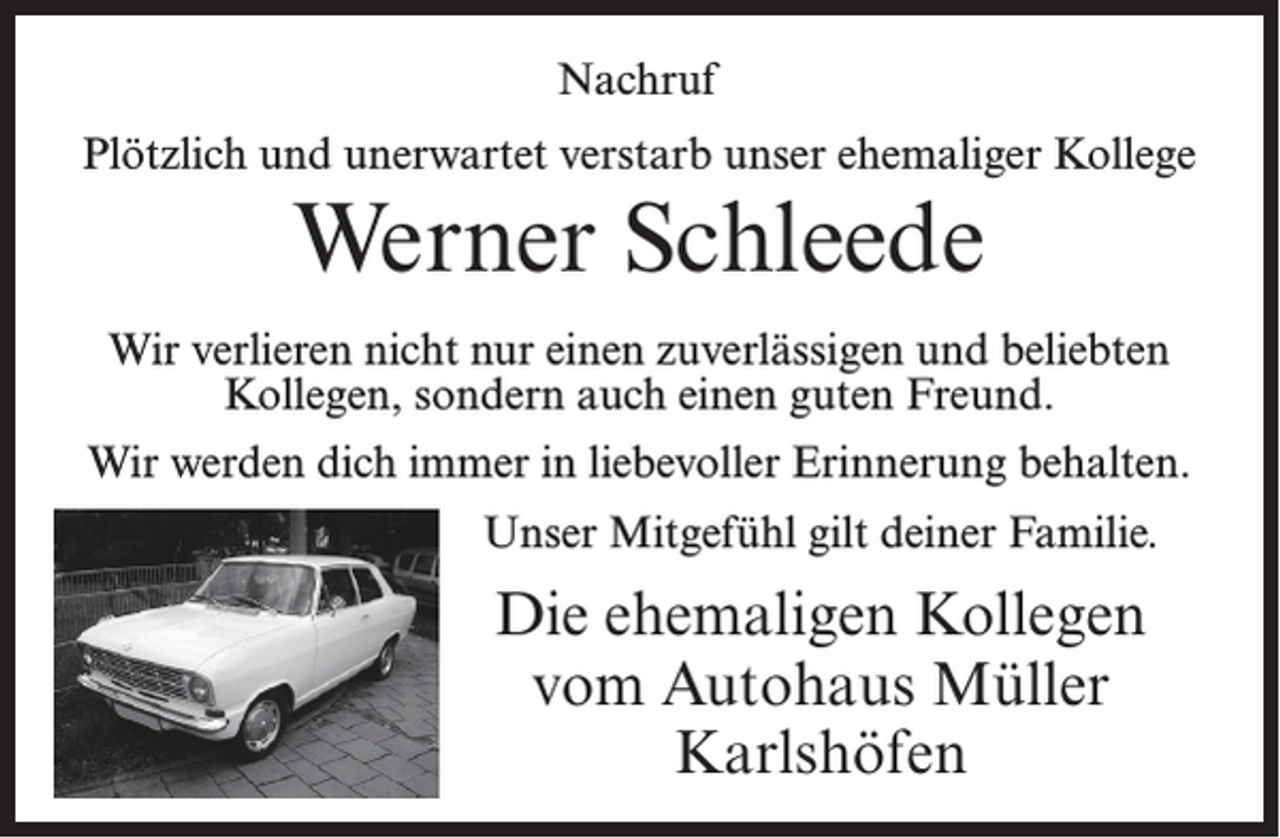 <p>Nachruf<br />Plötzlich und unerwartet verstarb unser ehemaliger Kollege</p><p>Werner Schleede<br />Wir verlieren nicht nur einen zuverlässigen und beliebten<br />Kollegen, sondern auch einen guten Freund.<br />Wir werden dich immer in liebevoller Erinnerung behalten.<br />Unser Mitgefühl gilt deiner Familie.</p><p>Die ehemaligen Kollegen<br />vom Autohaus Müller<br />Karlshöfen</p>