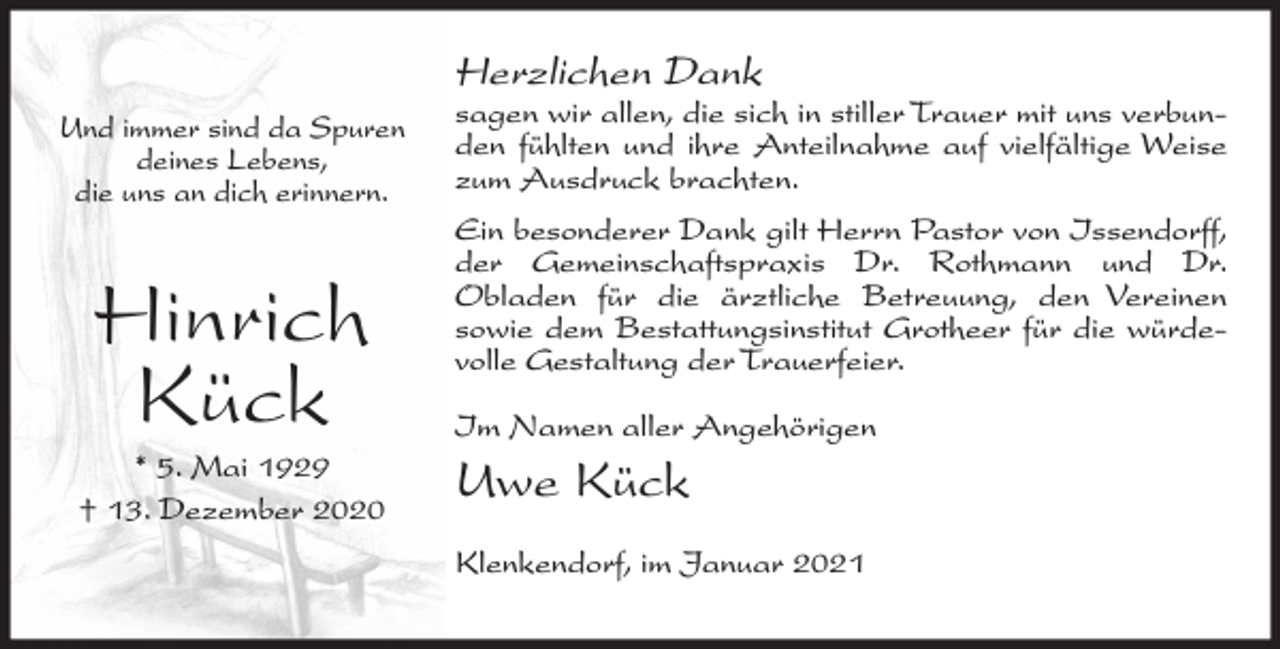 <p>Herzlichen Dank<br />Und immer sind da Spuren<br />deines Lebens,<br />die uns an dich erinnern.</p><p>Hinrich<br />Kück<br />* 5. Mai 1929<br />† 13. Dezember 2020</p><p>sagen wir allen, die sich in stiller Trauer mit uns verbunden fühlten und ihre Anteilnahme auf vielfältige Weise<br />zum Ausdruck brachten.<br />Ein besonderer Dank gilt Herrn Pastor von Issendorff,<br />der Gemeinschaftspraxis Dr. Rothmann und Dr.<br />Obladen für die ärztliche Betreuung, den Vereinen<br />sowie dem Bestattungsinstitut Grotheer für die würdevolle Gestaltung der Trauerfeier.<br />Im Namen aller Angehörigen</p><p>Uwe Kück<br />Klenkendorf, im Januar 2021</p>