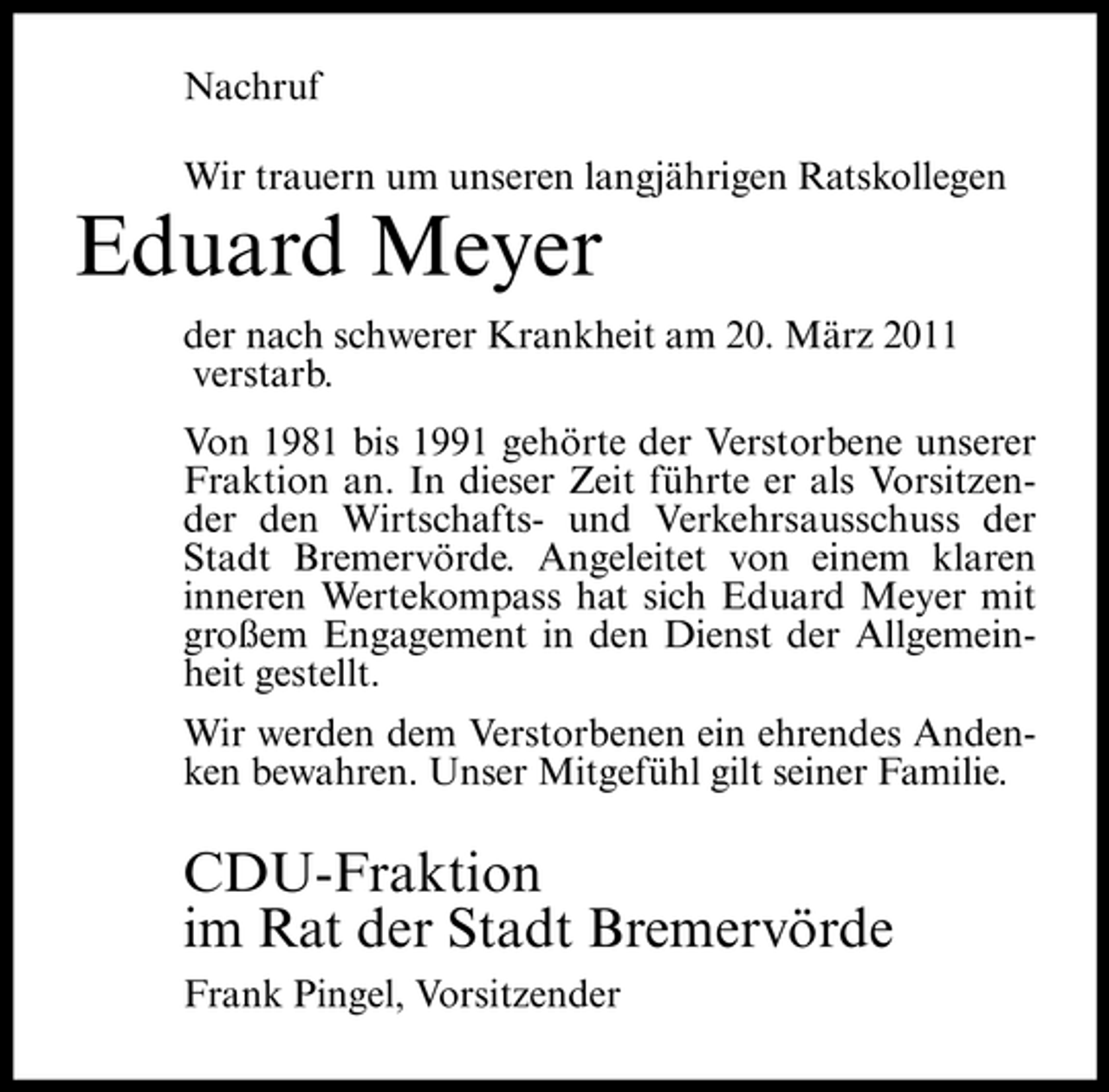 <p>Nachruf Wir trauern um unseren langjährigen Ratskollegen</p><p>Eduard Meyer<br />der nach schwerer Krankheit am 20. März 2011 verstarb. Von 1981 bis 1991 gehörte der Verstorbene unserer Fraktion an. In dieser Zeit führte er als Vorsitzender den Wirtschafts- und Verkehrsausschuss der Stadt Bremervörde. Angeleitet von einem klaren inneren Wertekompass hat sich Eduard Meyer mit großem Engagement in den Dienst der Allgemeinheit gestellt. Wir werden dem Verstorbenen ein ehrendes Andenken bewahren. Unser Mitgefühl gilt seiner Familie.</p><p>CDU-Fraktion im Rat der Stadt Bremervörde<br />Frank Pingel, Vorsitzender</p>