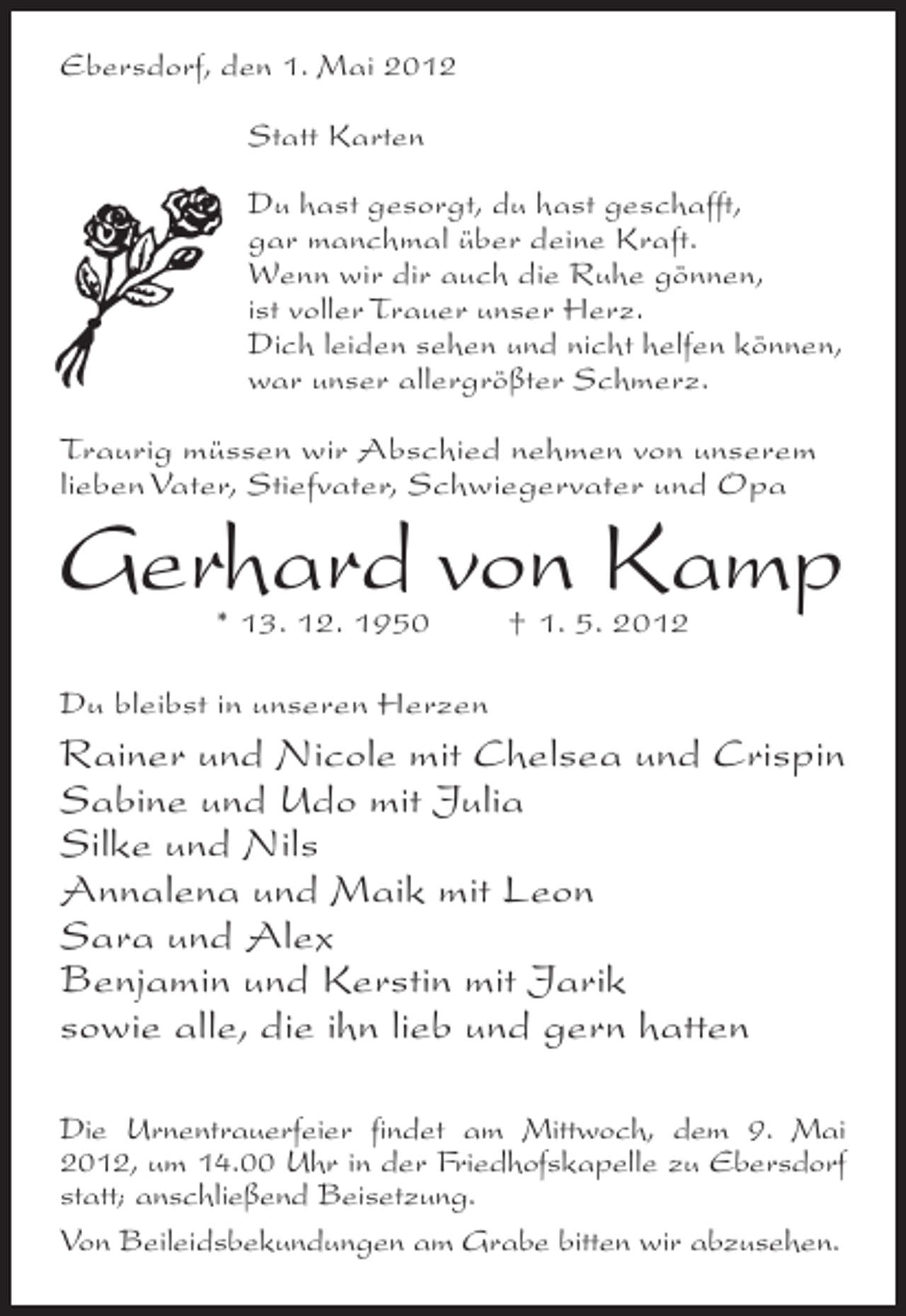 <p>Ebersdorf, den 1. Mai 2012<br />Statt Karten<br />Du hast gesorgt, du hast geschafft,<br />gar manchmal über deine Kraft.<br />Wenn wir dir auch die Ruhe gönnen,<br />ist voller Trauer unser Herz.<br />Dich leiden sehen und nicht helfen können,<br />war unser allergrößter Schmerz.<br />Traurig müssen wir Abschied nehmen von unserem<br />lieben Vater, Stiefvater, Schwiegervater und Opa</p><p>Gerhard von Kamp<br />* 13. 12. 1950</p><p>† 1. 5. 2012</p><p>Du bleibst in unseren Herzen</p><p>Rainer und Nicole mit Chelsea und Crispin<br />Sabine und Udo mit Julia<br />Silke und Nils<br />Annalena und Maik mit Leon<br />Sara und Alex<br />Benjamin und Kerstin mit Jarik<br />sowie alle, die ihn lieb und gern hatten<br />Die Urnentrauerfeier findet am Mittwoch, dem 9. Mai<br />2012, um 14.00 Uhr in der Friedhofskapelle zu Ebersdorf<br />statt; anschließend Beisetzung.<br />Von Beileidsbekundungen am Grabe bitten wir abzusehen.</p>