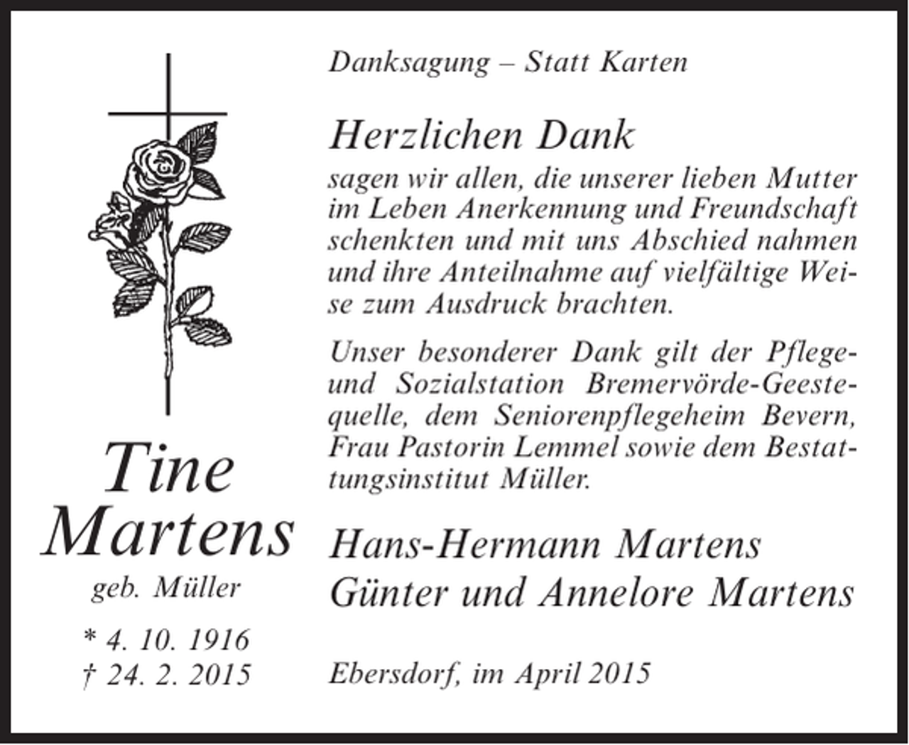 <p>Danksagung – Statt Karten</p><p>Herzlichen Dank</p><p>sagen wir allen, die unserer lieben Mutter<br />im Leben Anerkennung und Freundschaft<br />schenkten und mit uns Abschied nahmen<br />und ihre Anteilnahme auf vielfältige Weise zum Ausdruck brachten.</p><p>Tine<br />Martens<br />geb. Müller</p><p>* 4. 10. 1916<br />† 24. 2. 2015</p><p>Unser besonderer Dank gilt der Pflegeund Sozialstation Bremervörde-Geestequelle, dem Seniorenpflegeheim Bevern,<br />Frau Pastorin Lemmel sowie dem Bestattungsinstitut Müller.</p><p>Hans-Hermann Martens<br />Günter und Annelore Martens<br />Ebersdorf, im April 2015</p>
