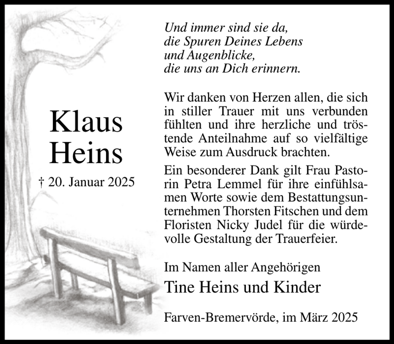 <p>Und immer sind sie da,<br />die Spuren Deines Lebens<br />und Augenblicke,<br />die uns an Dich erinnern.</p><p>Klaus<br />Heins<br />† 20. Januar 2025</p><p>Wir danken von Herzen allen, die sich<br />in stiller Trauer mit uns verbunden<br />fühlten und ihre herzliche und tröstende Anteilnahme auf so vielfältige<br />Weise zum Ausdruck brachten.<br />Ein besonderer Dank gilt Frau Pastorin Petra Lemmel für ihre einfühlsamen Worte sowie dem Bestattungsunternehmen Thorsten Fitschen und dem<br />Floristen Nicky Judel für die würdevolle Gestaltung der Trauerfeier.<br />Im Namen aller Angehörigen</p><p>Tine Heins und Kinder<br />Farven-Bremervörde, im März 2025</p>