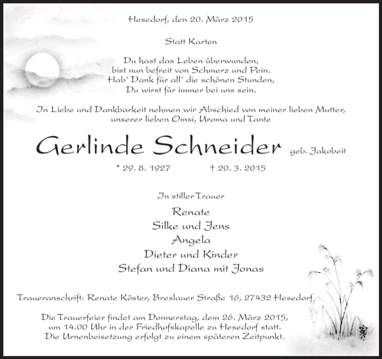 <p>Hesedorf, den 20. März 2015<br />Statt Karten<br />Du hast das Leben überwunden,<br />bist nun befreit von Schmerz und Pein.<br />Hab‘ Dank für all‘ die schönen Stunden,<br />Du wirst für immer bei uns sein.<br />In Liebe und Dankbarkeit nehmen wir Abschied von meiner lieben Mutter,<br />unserer lieben Omsi, Uroma und Tante</p><p>Gerlinde Schneider</p><p>geb. Jakobeit</p><p>* 29. 8. 1927 † 20. 3. 2015<br />In stiller Trauer</p><p>Renate<br />Silke und Jens<br />Angela<br />Dieter und Kinder<br />Stefan und Diana mit Jonas<br />Traueranschrift: Renate Köster, Breslauer Straße 16, 27432 Hesedorf<br />Die Trauerfeier findet am Donnerstag, dem 26. März 2015,<br />um 14.00 Uhr in der Friedhofskapelle zu Hesedorf statt.<br />Die Urnenbeisetzung erfolgt zu einem späteren Zeitpunkt.</p>