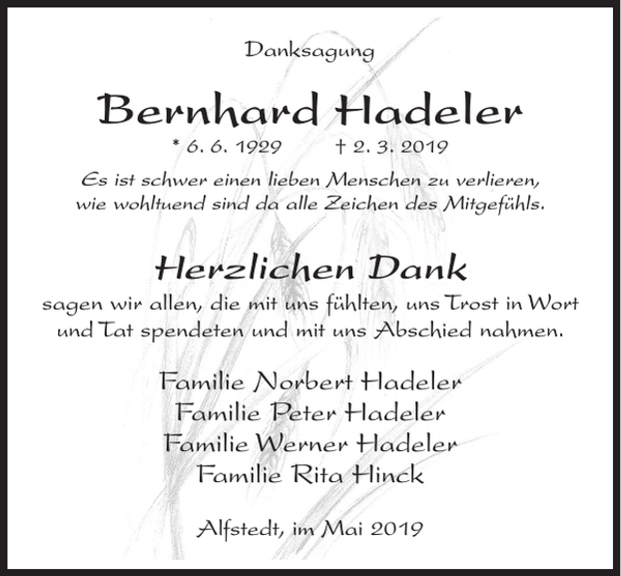 <p>Danksagung</p><p>Bernhard Hadeler<br />* 6. 6. 1929</p><p>† 2. 3. 2019</p><p>Es ist schwer einen lieben Menschen zu verlieren,<br />wie wohltuend sind da alle Zeichen des Mitgefühls.</p><p>Herzlichen Dank<br />sagen wir allen, die mit uns fühlten, uns Trost in Wort<br />und Tat spendeten und mit uns Abschied nahmen.</p><p>Familie Norbert Hadeler<br />Familie Peter Hadeler<br />Familie Werner Hadeler<br />Familie Rita Hinck<br />Alfstedt, im Mai 2019</p>