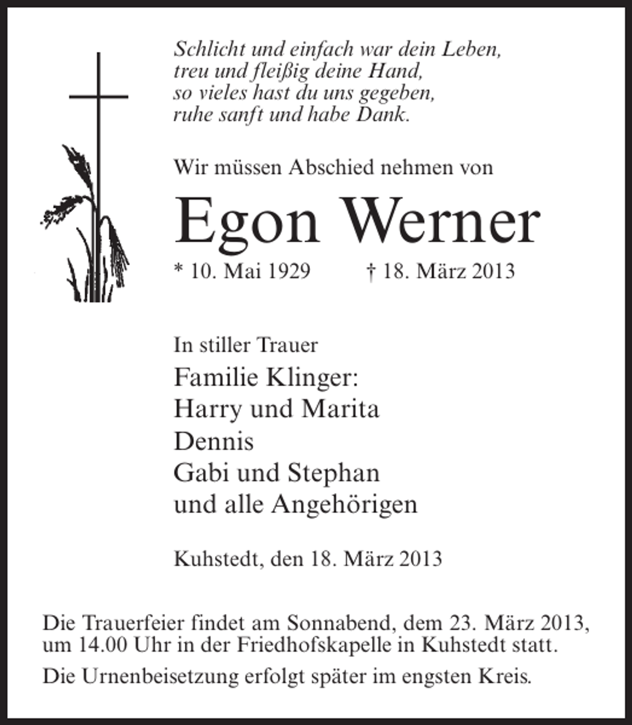<p>Schlicht und einfach war dein Leben,<br />treu und fleißig deine Hand,<br />so vieles hast du uns gegeben,<br />ruhe sanft und habe Dank.<br />Wir müssen Abschied nehmen von</p><p>Egon Werner<br />* 10. Mai 1929 † 18. März 2013<br />In stiller Trauer</p><p>Familie Klinger:<br />Harry und Marita<br />Dennis<br />Gabi und Stephan<br />und alle Angehörigen<br />Kuhstedt, den 18. März 2013<br />Die Trauerfeier findet am Sonnabend, dem 23. März 2013,<br />um 14.00 Uhr in der Friedhofskapelle in Kuhstedt statt.<br />Die Urnenbeisetzung erfolgt später im engsten Kreis.</p>