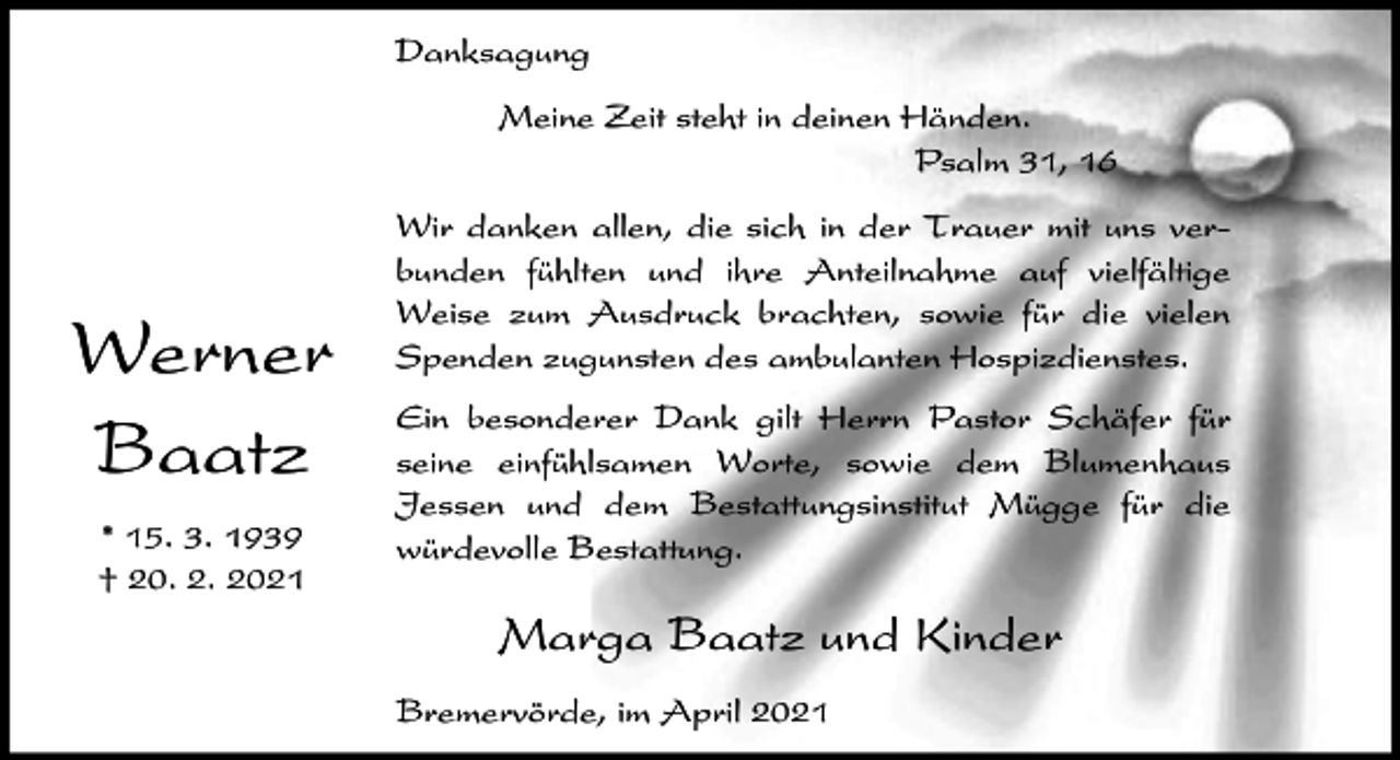 <p>Danksagung<br />Meine Zeit steht in deinen Händen.<br />Psalm 31, 16</p><p>Werner<br />Baatz<br />* 15. 3. 1939<br />† 20. 2. 2021</p><p>Wir danken allen, die sich in der Trauer mit uns verbunden fühlten und ihre Anteilnahme auf vielfältige<br />Weise zum Ausdruck brachten, sowie für die vielen<br />Spenden zugunsten des ambulanten Hospizdienstes.<br />Ein besonderer Dank gilt Herrn Pastor Schäfer für<br />seine einfühlsamen Worte, sowie dem Blumenhaus<br />Jessen und dem Bestattungsinstitut Mügge für die<br />würdevolle Bestattung.</p><p>Marga Baatz und Kinder<br />Bremervörde, im April 2021</p>