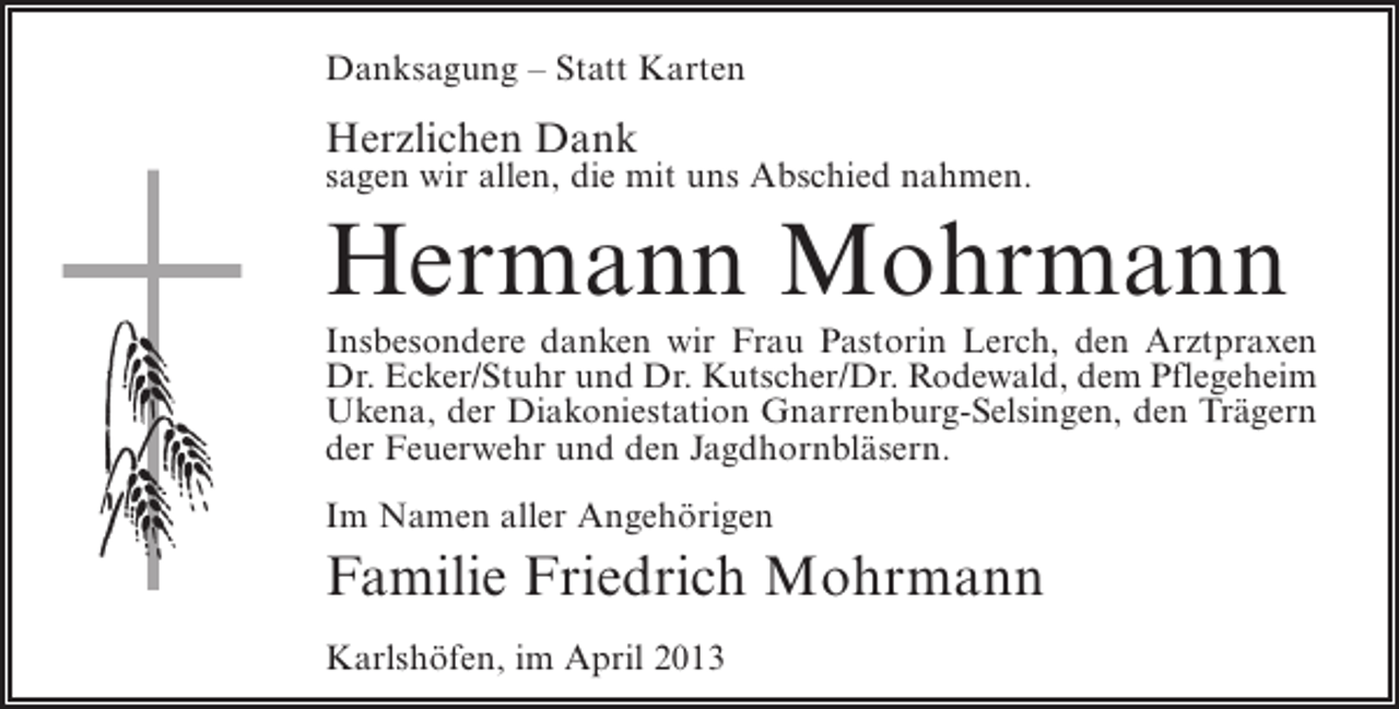 <p>Danksagung – Statt Karten</p><p>Herzlichen Dank</p><p>sagen wir allen, die mit uns Abschied nahmen.</p><p>Hermann Mohrmann</p><p>Insbesondere danken wir Frau Pastorin Lerch, den Arztpraxen<br />Dr. Ecker/Stuhr und Dr. Kutscher/Dr. Rodewald, dem Pflegeheim<br />Ukena, der Diakoniestation Gnarrenburg-Selsingen, den Trägern<br />der Feuerwehr und den Jagdhornbläsern.<br />Im Namen aller Angehörigen</p><p>Familie Friedrich Mohrmann<br />Karlshöfen, im April 2013</p>