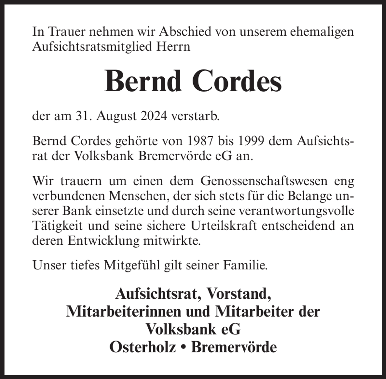 <p>In Trauer nehmen wir Abschied von unserem ehemaligen<br />Aufsichtsratsmitglied Herrn</p><p>Bernd Cordes<br />der am 31. August 2024 verstarb.<br />Bernd Cordes gehörte von 1987 bis 1999 dem Aufsichtsrat der Volksbank Bremervörde eG an.<br />Wir trauern um einen dem Genossenschaftswesen eng<br />verbundenen Menschen, der sich stets für die Belange unserer Bank einsetzte und durch seine verantwortungsvolle<br />Tätigkeit und seine sichere Urteilskraft entscheidend an<br />deren Entwicklung mitwirkte.<br />Unser tiefes Mitgefühl gilt seiner Familie.</p><p>Aufsichtsrat, Vorstand,<br />Mitarbeiterinnen und Mitarbeiter der<br />Volksbank eG<br />Osterholz • Bremervörde</p>
