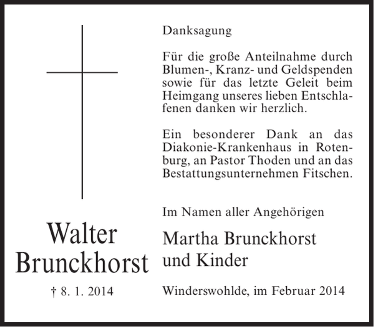 <p>Danksagung<br />Für die große Anteilnahme durch<br />Blumen-, Kranz- und Geldspenden<br />sowie für das letzte Geleit beim<br />Heimgang unseres lieben Entschlafenen danken wir herzlich.<br />Ein besonderer Dank an das<br />Diakonie-Krankenhaus in Rotenburg, an Pastor Thoden und an das<br />Bestattungsunternehmen Fitschen.</p><p>Walter<br />Brunckhorst<br />† 8. 1. 2014</p><p>Im Namen aller Angehörigen</p><p>Martha Brunckhorst<br />und Kinder<br />Winderswohlde, im Februar 2014</p>