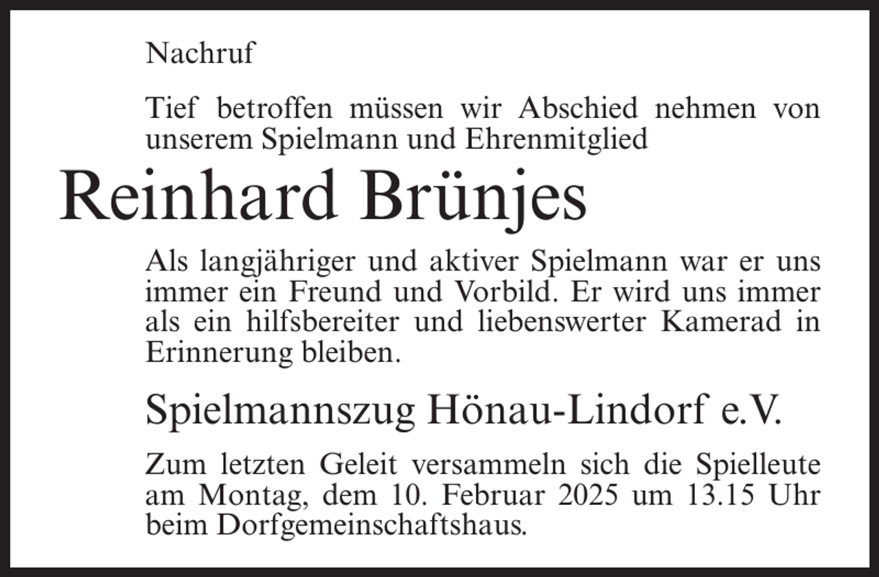 <p>Nachruf<br />Tief betroffen müssen wir Abschied nehmen von<br />unserem Spielmann und Ehrenmitglied</p><p>Reinhard Brünjes</p><p>Als langjähriger und aktiver Spielmann war er uns<br />immer ein Freund und Vorbild. Er wird uns immer<br />als ein hilfsbereiter und liebenswerter Kamerad in<br />Erinnerung bleiben.</p><p>Spielmannszug Hönau-Lindorf e.V.<br />Zum letzten Geleit versammeln sich die Spielleute<br />am Montag, dem 10. Februar 2025 um 13.15 Uhr<br />beim Dorfgemeinschaftshaus.</p>